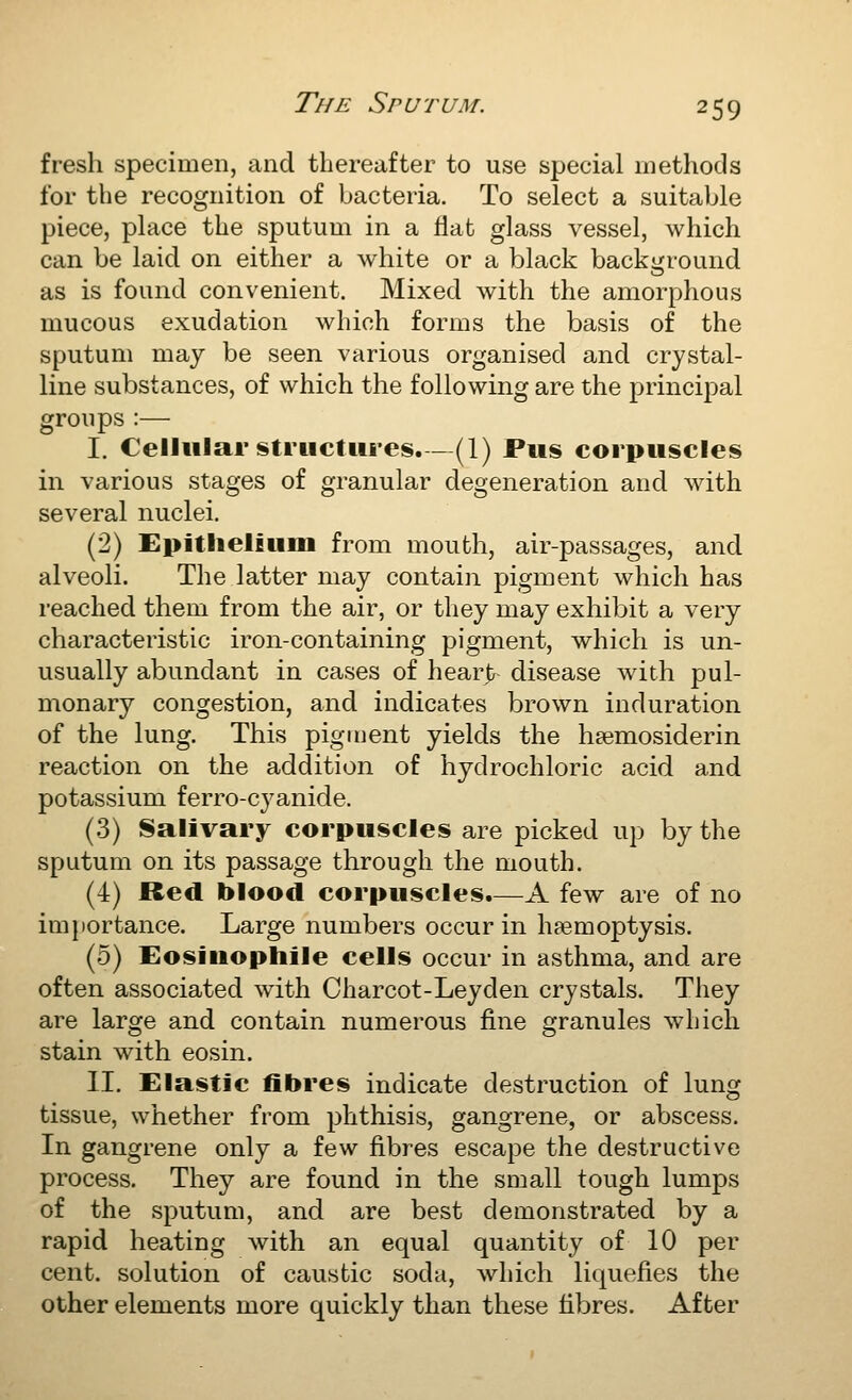 fresh specimen, and thereafter to use special methods for the recognition of bacteria. To select a suitable piece, place the sputum in a Hat glass vessel, which can be laid on either a white or a black backi^round as is found convenient. Mixed with the amorphous mucous exudation which forms the basis of the sputum may be seen various organised and crystal- line substances, of which the following are the principal groups :— I. Cellular structures.—(1) Pus corpuscles in various stages of granular degeneration and with several nuclei. (2) Epithelium from mouth, air-passages, and alveoli. The latter may contaiii pigment which has reached them from the air, or they may exhibit a very characteristic iron-containing pigment, which is un- usually abundant in cases of heart disease with pul- monary congestion, and indicates brown induration of the lung. This pigment yields the hsemosiderin reaction on the addition of hydrochloric acid and potassium ferro-cyanide. (.3) Salivary corpuscles are picked up by the sputum on its passage through the mouth. (4) Red blood corpuscles.—A few are of no importance. Large numbers occur in haemoptysis. (0) Eosiuophile cells occur in asthma, and are often associated with Charcot-Leyden crystals. They are large and contain numerous fine granules wbich stain with eosin. II. Elastic fibres indicate destruction of lung tissue, whether from phthisis, gangrene, or abscess. In gangrene only a few fibres escape the destructive process. They are found in the small tough lumps of the sputum, and are best demonstrated by a rapid heating with an equal quantity of 10 per cent, solution of caustic soda, which liquefies the other elements more quickly than these fibres. After