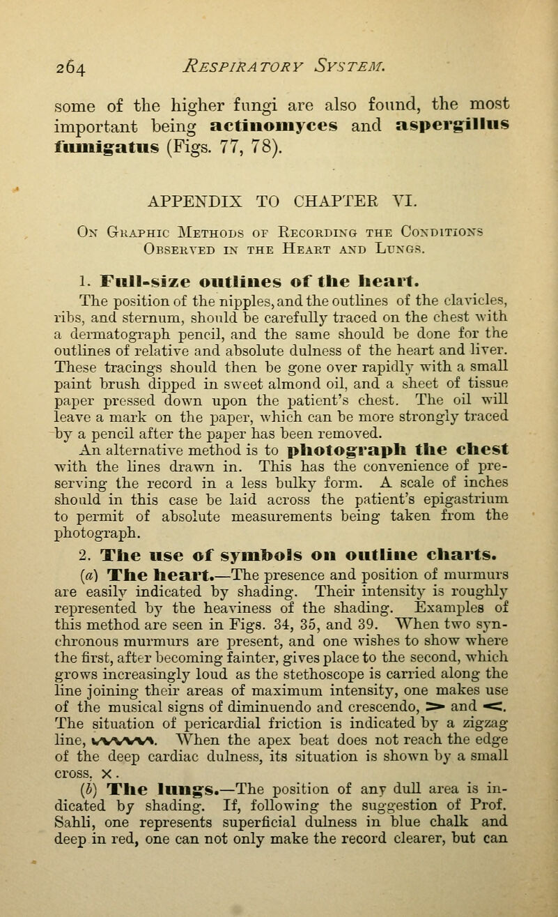 some of the higher fungi are also found, the most important being actinomyces and aspergilliis fiuiiigatus (Figs. 77, 78). APPENDIX TO CHAPTER VI. On Graphic Methods of Eecordixg the Coxditions Observed in the Heart and Lungs. 1. Full-size outlines of the heart. The position of the nipples, and the outlines of the clavicles, ribs, and sternum, should be carefully traced on the chest -with a dermatograph pencil, and the same should be done for the outlines of relative and absolute dulness of the heart and liver. These tracings should then be gone over rapidly with a small paint brush dijDped in sweet almond oil, and a sheet of tissue paper pressed down upon the patient's chest. The oil will leave a mark on the paper, which can be more strongly traced by a pencil after the paper has been removed. An alternative method is to photograph the chest wdth the lines drawn in. This has the convenience of pre- serving the record in a less bulky form. A scale of inches should in this case be laid across the patient's epigastrium to permit of absolute measurements being taken from the photograph. 2. The use of symbols on outline charts. («) The heart.—The presence and position of murmurs are easily indicated by shading. Their intensity is roughly represented by the heaviness of the shading. Examples of this method are seen ia Figs. 34, 35, and 39. When two syn- chronous murmurs are present, and one wishes to show where the first, after becoming fainter, gives place to the second, which grows increasingl)'- loud as the stethoscope is carried along the line joining their areas of maximum intensity, one makes use of the musical signs of diminuendo and crescendo, ^ and ^. The situation of pericardial friction is indicated bj' a zigzag line, wv%w^. When the apex beat does not reach the edge of the deep cardiac dulness, its situation is shown by a small cross. X. (h) The lung's.—The position of any dull area is in- dicated by shading. If, following the suggestion of Prof. Sahli, one represents superficial dulness in blue chalk and deep in red, one can not only make the record clearer, but can