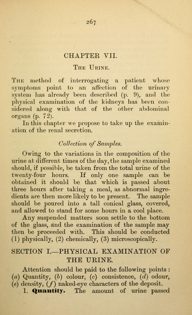 CHAPTER VII. The Urine. The nietliod of interrogating a patient whose symptoms point to an affection of the urinary system has ah^eacly been described (p. 9), and the physical examination of the kidneys has been con- sidered along with that of the other abdominal organs (p. 72). In this chapter we propose to take up the examin- ation of the renal secretion. Collection of Samples. Owing to the variations in the composition of the urine at different times of the day, the sample examined should, if possible, be taken from the total urine of the twenty-four hours. If only one sample can be obtained it should be that which is passed about three hours after taking a meal, as abnormal ingre- dients are then more likely to be present. The sample should be poured into a tall conical glass, covered, and allowed to stand for some hours in a cool place. Any suspended matters soon settle to the bottom of the glass, and the examination of the sample may then be proceeded with. This should be conducted (1) physically, (2) chemically, (3) microscopically. SECTION L—PHYSICAL EXAMINATION OF THE URINE. Attention should be paid to the following points : (rt) Quantity, (6) colour, (c) consistence, {d) odour, (e) density, (/) naked-eye characters of the deposit. 1. Quantity. The amount of urine passed