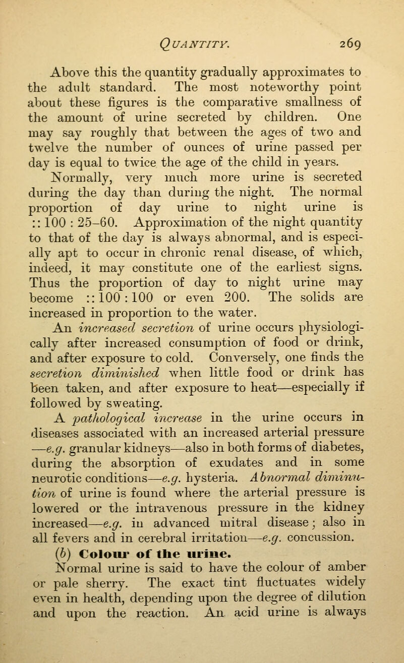 Above this the quantity gradually approximates to the adult standard. The most noteworthy point about these figures is the comparative smallness of the amount of urine secreted by children. One may say roughly that between the ages of two and twelve the number of ounces of urine passed per day is equal to twice the age of the child in years. Normally, very much more urine is secreted during the day than during the night. The normal proportion of day urine to night urine is :: 100 : 25-60. Approximation of the night quantity to that of the day is always abnormal, and is especi- ally apt to occur in chronic renal disease, of which, indeed, it may constitute one of the earliest signs. Thus the proportion of day to night urine may become :: 100:100 or even 200. The solids are increased in proportion to the water. An increased secretion of urine occurs physiologi- cally after increased consumption of food or drink, and after exposure to cold. Conversely, one finds the secretion diminished when little food or drink has been taken, and after exposure to heat—especially if followed by sweating. A i^atkological increase in the urine occurs in diseases associated with an increased arterial pressure —e.g. granular kidneys—also in both forms of diabetes, during the absorption of exudates and in some neurotic conditions—e.g. hysteria. Abnormal diminu- tion of urine is found where the arterial pressure is lowered or the intravenous pressure in the kidney increased—e.g. in advanced mitral disease; also in all fevers and in cerebral irritation—e.g. concussion. (&) Colour of the urine. Normal urine is said to have the colour of amber or pale sherry. The exact tint fluctuates widely even in health, depending upon the degree of dilution and upon the reaction. An acid urine is always