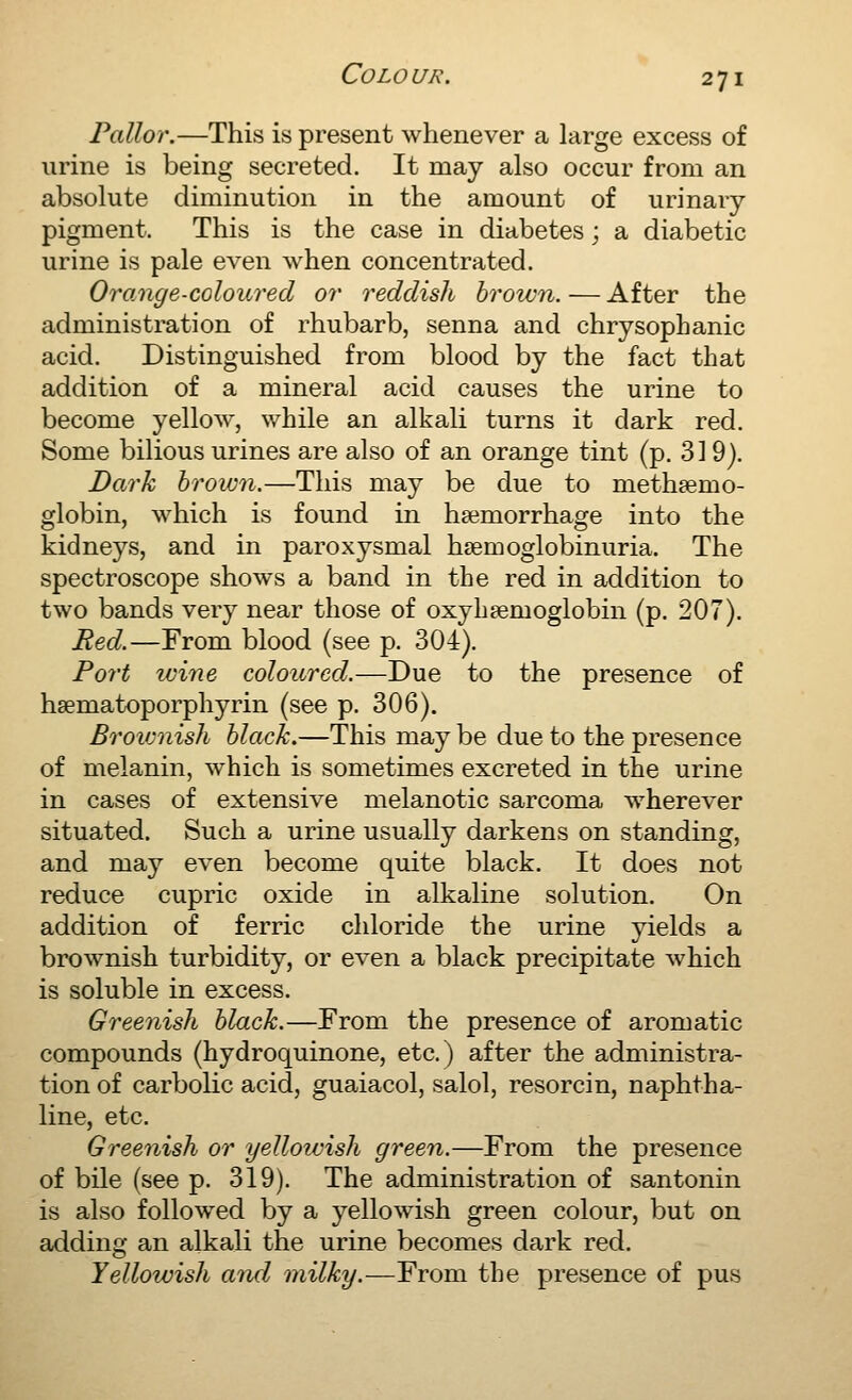 Pallor.—This is present whenever a large excess of urine is being secreted. It may also occur from an absolute diminution in the amount of urinary- pigment. This is the case in diabetes; a diabetic urine is pale even when concentrated. Orange-coloured or reddish brown. — After the administration of rhubarb, senna and chrysophanic acid. Distinguished from blood by the fact that addition of a mineral acid causes the urine to become yellow, while an alkali turns it dark red. Some bilious urines are also of an orange tint (p. 319). Dark hrown.—This may be due to methsemo- globin, which is found in haemorrhage into the kidneys, and in paroxysmal hsemoglobinuria. The spectroscope shows a band in the red in addition to two bands very near those of oxyhaemoglobin (p. 207). Red.—From blood (see p. 304). Port wine coloured.—Due to the presence of hsematoporphyrin (see p. 306). Broivnish black.—This maybe due to the presence of melanin, which is sometimes excreted in the urine in cases of extensive melanotic sarcoma wherever situated. Such a urine usually darkens on standing, and may even become quite black. It does not reduce cupric oxide in alkaline solution. On addition of ferric chloride the urine yields a brownish turbidity, or even a black precipitate which is soluble in excess. Greenish black.—From the presence of aromatic compounds (hydroquinone, etc.) after the administra- tion of carbolic acid, guaiacol, salol, resorcin, naphtha- line, etc. Greenish or yellowish green.—From the presence of bile (see p. 319). The adminivstration of santonin is also followed by a yellowish green colour, but on adding an alkali the urine becomes dark red. Yellowish and milky.—From the presence of pus