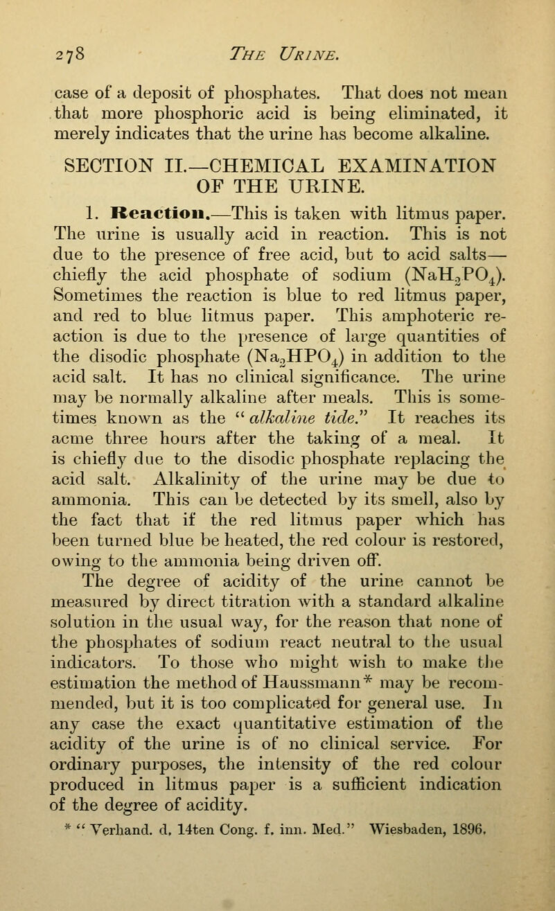 case of a deposit of phosphates. That does not mean that more phosphoric acid is being ehminated, it merely indicates that the urine has become alkaline. SECTION II.—CHEMICAL EXAMINATION OF THE URINE. 1. Reaction.—This is taken with litmus paper. The urine is usually acid in reaction. This is not due to the presence of free acid, but to acid salts— chiefly the acid phosphate of sodium (NaHoPO^). Sometimes the reaction is blue to red litmus paper, and red to blue litmus paper. This amphoteric re- action is due to the presence of large quantities of the disodic phosphate (NaoHPO^) in addition to the acid salt. It has no clinical significance. The urine may be normally alkaline after meals. This is some- times known as the  alkaline tide^ It reaches its acme three hours after the taking of a meal. It is chiefly due to the disodic phosphate replacing the acid salt. Alkalinity of the urine may be due to ammonia. This can be detected by its smell, also by the fact that if the red litmus paper which has been turned blue be heated, the red colour is restored, owing to the ammonia being driven off. The degree of acidity of the urine cannot be measured by direct titration with a standard alkaline solution in the usual way, for the reason that none of the phosphates of sodium react neutral to tlie usual indicators. To those who might wish to make tJie estimation the method of Haussmann^ may be recom- mended, but it is too complicated for general use. In any case the exact quantitative estimation of the acidity of the urine is of no clinical service. For ordinary purposes, the intensity of the red colour produced in litmus paper is a sufficient indication of the degree of acidity. *  Verhand. d, 14ten Cong. f. inn. Med. Wiesbaden, 1896.