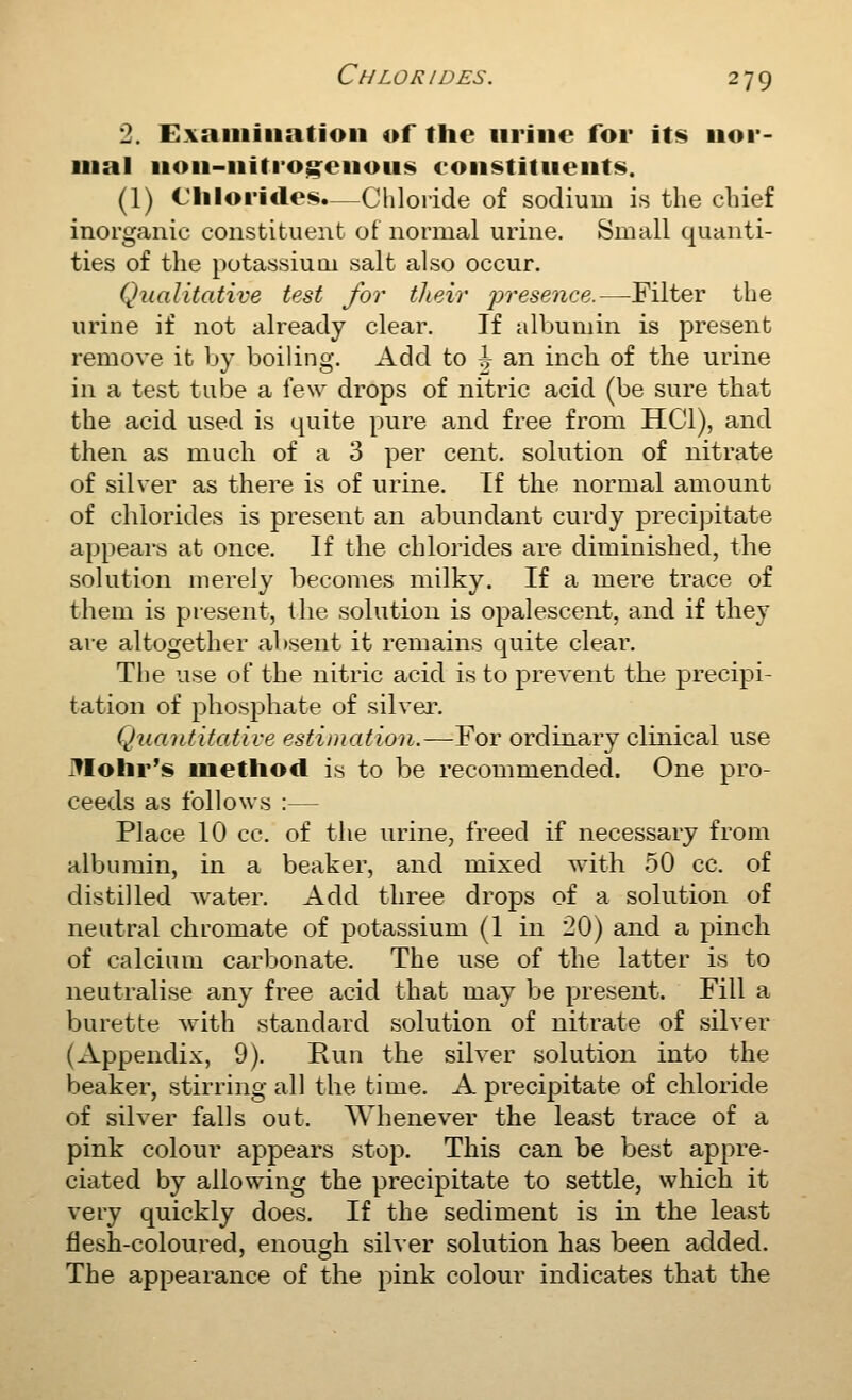2. Exaiiiiiiatioii of the urine for its nor- mal non-nitrog^enous constituents. (1) Chlorides.—Chloride of sodium is the chief inorganic constituent of normal urine. Small quanti- ties of the potassium salt also occur. Qualitative test for their preseiice.—Filter the urine if not already clear. If albumin is present remove it by boiling. Add to ^ an inch of the urine in a test tube a few drops of nitric acid (be sure that the acid used is quite pure and free from HCl), and then as much of a 3 per cent, solution of nitrate of silver as there is of urine. If the normal amount of chlorides is present an abundant curdy jDrecipitate appears at once. If the chlorides are diminished, the solution merely becomes milky. If a mere trace of them is present, the solution is opalescent, and if they are altogether absent it remains quite clear. The use of the nitric acid is to prevent the precipi- tation of phosphate of silver. Quantitative estimation.—For ordinary clinical use ]?Iohr's method is to be recommended. One pro- ceeds as follows :— Place 10 cc. of the urine, freed if necessary from albumin, in a beaker, and mixed with 50 cc. of distilled water. Add three drops of a solution of neutral chromate of jDotassium (1 in 20) and a pinch of calcium carbonate. The use of the latter is to neutralise any free acid that may be present. Fill a burette with standard solution of nitrate of silver (Appendix, 9). Run the silver solution into the beaker, stirring all the time. A precipitate of chloride of silver falls out. Whenever the least trace of a pink colour appears stop. This can be best appre- ciated by allowing the precipitate to settle, which it very quickly does. If the sediment is in the least flesh-coloured, enough silver solution has been added. The appearance of the pink colour indicates that the