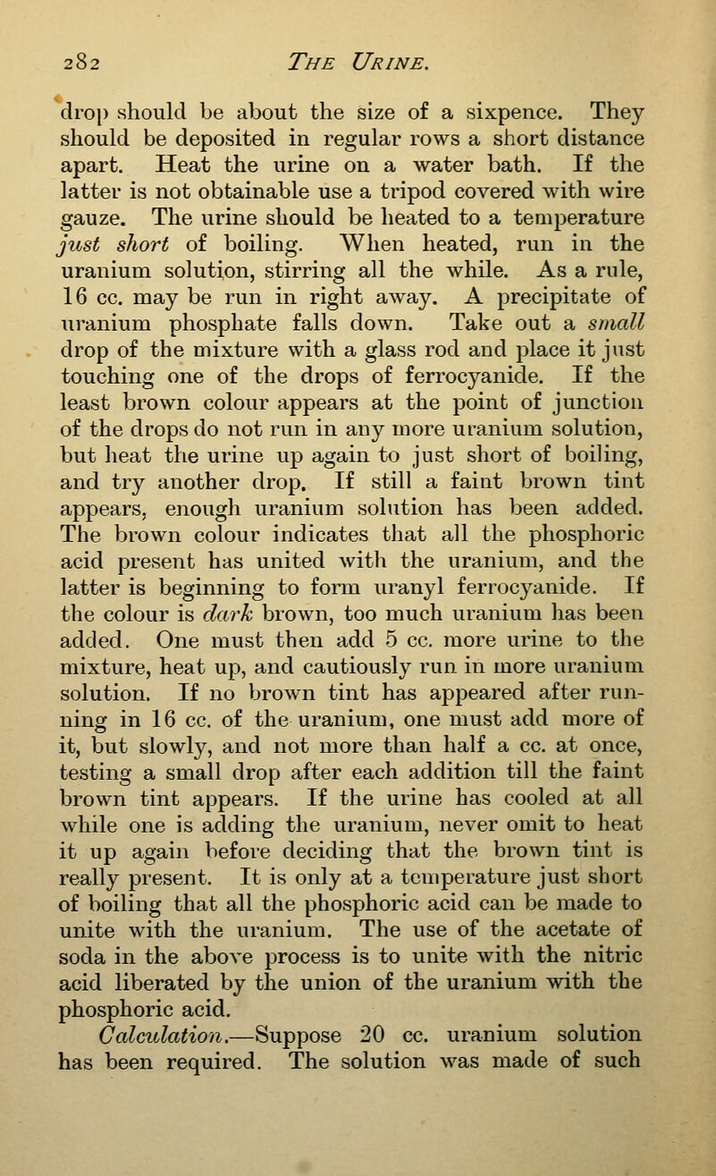 drop should be about the size of a sixpence. They should be deposited in regular rows a short distance apart. Heat the urine on a water bath. If the latter is not obtainable use a tripod covered with wire gauze. The urine should be heated to a temperature just short of boiling. When heated, run in the uranium solution, stirring all the while. As a rule, 16 cc. may be run in right away. A precipitate of uranium phosphate falls down. Take out a small drop of the mixture with a glass rod and place it just touching one of the drops of ferrocyanide. If the least brown colour appears at the point of junction of the drops do not run in any more uranium solution, but heat the urine up again to just short of boiling, and try another drop. If still a faint brown tint appears, enough uranium solution has been added. The brown colour indicates that all the phosphoric acid present has united with the uranium, and the latter is beginning to form uranyl ferrocyanide. If the colour is dark brown, too much uranium has been added. One must then add 5 cc. more urine to the mixture, heat up, and cautiously run in more uranium solution. If no brown tint has appeared after run- ning in 16 cc. of the uranium, one must add more of it, but slowl}^, and not more than half a cc. at once, testing a small drop after each addition till the faint brown tint appears. If the urine has cooled at all while one is adding the uranium, never omit to heat it up again before deciding that the brown tint is really present. It is only at a temperature just short of boiling that all the phosphoric acid can be made to unite with the uranium. The use of the acetate of soda in the above process is to unite with the nitric acid liberated by the union of the uranium with the phosphoric acid. Calculation.—Suppose 20 cc. uranium solution has been required. The solution was made of such