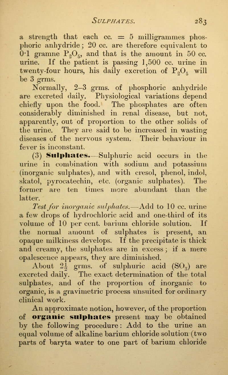 a strength that each cc. = 5 milligrammes plios- j)horic anhydride; 20 cc. are therefore equivalent to 0*1 gramne PoO-, and that is the amount in 50 cc. urine. If the patient is passing 1,500 cc. urine in twenty-four hours, his daily excretion of PoO^ will be 3 grms. Normally, 2-3 grms. of phosphoric anhydride are excreted daily. Physiological variations depend chiefly upon the food. The phosphates are often considerably diminished in renal disease, but not, apparently, out of proportion to the other solids of the urine. They are said to be increased in wasting diseases of the nervous system. Their behaviour in fever is inconstant. (3) Sulphates.—Sulphuric acid occurs in the urine in combination with sodium and potassium (inorganic sulphates), and with cresol, phenol, indol, skatol, pyrocatechin, etc. (organic sulphates). The former are ten times more abundant than the latter. Test for inorganic sulphates.—Add to 10 cc. urine a few drops of hydrochloric acid and one-third of its volume of 10 per cent, barium chloride solution. If the normal amount of sulphates is present, an opaque milkiness develops. If the precipitate is thick and creamy, the sulphates are in excess; if a mere opalescence appears, they are diminished. About 2|^ grms. of sulphuric acid (SOg) are excreted daily. The exact determination of the total sulphates, and of the proportion of inorganic to organic, is a gravimetric process unsuited for ordinary clinical work. An approximate notion, however, of the proportion of organic sulphates present may be obtained by the following procedure: Add to the urine an equal volume of alkaline barium chloride solution (two parts of baryta water to one part of barium chloride