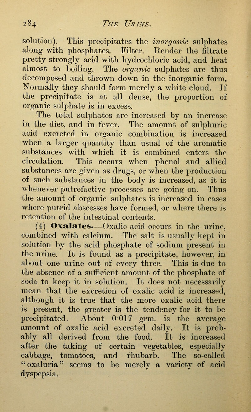 solution). This precipitates the inorganic sulphates along with phosphates. Filter. Render the filtrate pretty strongly acid Avith hydrochloric acid, and heat almost to boiling. The organic sulphates are thus decomposed and thrown down in the inorganic form. Normally they should form merely a white cloud. If the precipitate is at all dense, the proportion of organic sulphate is in excess. The total sulphates are increased by an increase in the diet, and in fever. The amount of sulphuric acid excreted in organic combination is increased when a larger quantity than usual of the aromatic substances with which it is combined enters the circulation. This occurs when phenol and allied substances are given as drugs, or when the production of such substances in the body is increased, as it is whenever putrefactive processes are going on. Thus the amount of organic sulphates is increased in cases where putrid abscesses have formed, or where there is retention of the intestinal contents. (4) Oxalates.—Oxalic acid occurs in the urine, combined with calcium. The salt is usually kept in solution by the acid phosphate of sodium present in the urine. It is found as a precipitate, however, in about one urine out of every three. This is due to the absence of a sufficient amount of the phosphate of soda to keep it in solution. It does not necessarily mean that the excretion of oxalic acid is increased, although it is true that the more oxalic acid there is present, the greater is the tendency for it to be precipitated. About 0017 grm. is the average amount of oxalic acid excreted daily. It is prob- ably all derived from the food. It is increased after the taking of certain vegetables, especially cabbage, tomatoes, and rhiibarb. The so-called oxaluria seems to be merely a variety of acid dyspepsia.