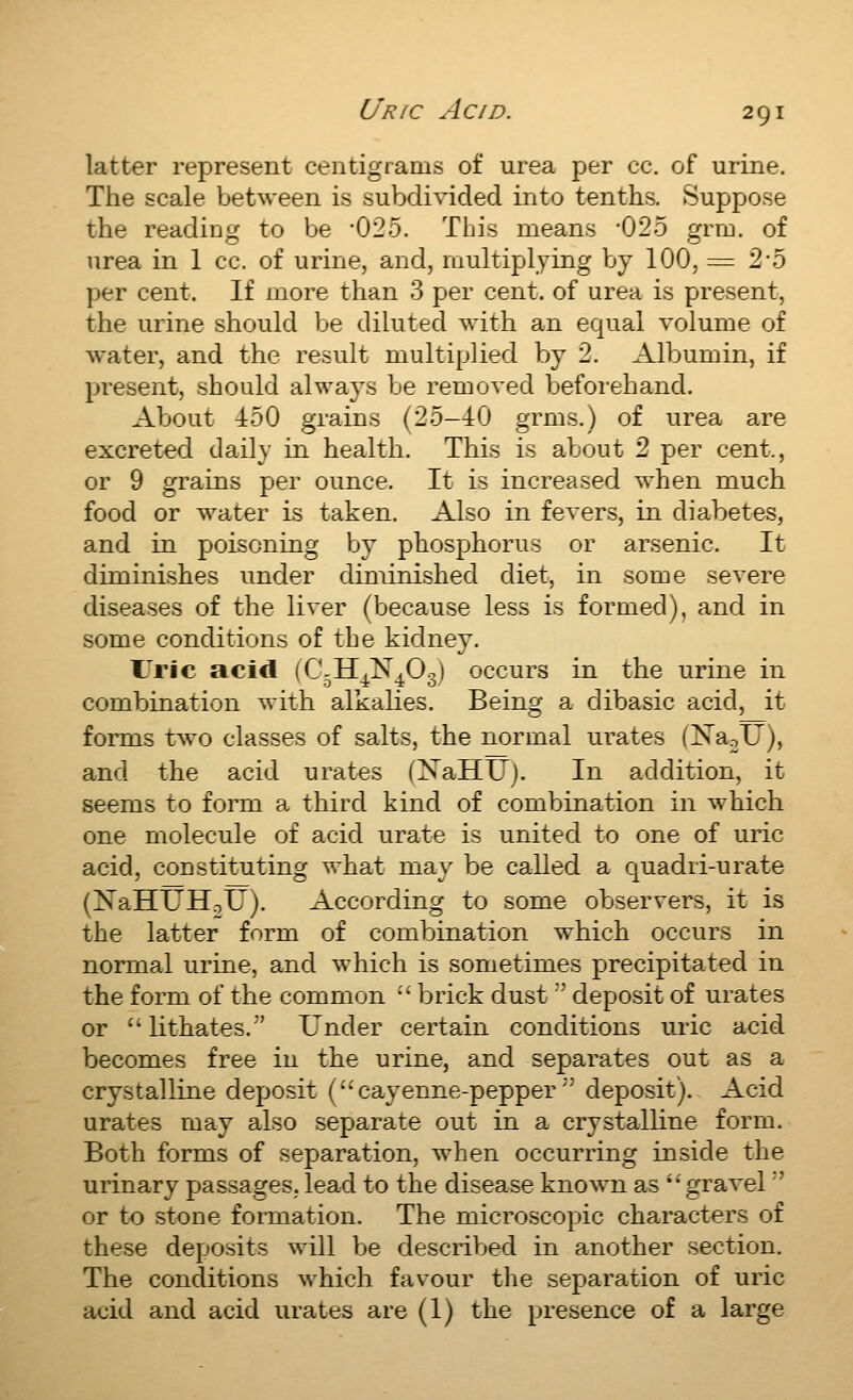 latter represent centigrams of urea per cc. of urine. The scale between is subdivided into tenths. Suppose the reading to be *025. This means -025 grm. of urea in 1 cc. of urine, and, multiplying by 100, = 2-5 per cent. If more than 3 per cent, of urea is present, the urine should be diluted with an equal volume of water, and the result multiplied by 2. Albumin, if present, should always be removed beforehand. About 450 grains (25-40 grms.) of urea are excreted daily in health. This is about 2 per cent., or 9 grains per ounce. It is increased when much food or water is taken. Also in fevers, in diabetes, and in poisoning by phosphorus or arsenic. It diminishes under diminished diet, in some severe diseases of the liver (because less is formed), and in some conditions of the kidney. ITric acid (C-H.N-O..) occurs in the urine in combination with alkalies. Being a dibasic acid, it forms two classes of salts, the normal urates (XaoU), and the acid urates (NaHU). In addition, it seems to form a third kind of combination in which one molecule of acid urate is united to one of uric acid, constituting what ma\' be called a quadri-urate (NaHUHoU). According to some observers, it is the latter form of combination which occurs in normal urine, and which is sometimes precipitated in the form of the common  brick dust'' deposit of urates or lithates. Under certain conditions uric acid becomes free in the urine, and separates out as a crystalline deposit (cayenne-pepper'' deposit). Acid urates may also separate out in a crystalKne form. Both forms of separation, when occurring inside the urinary passages, lead to the disease known as gravel ' or to stone fonnation. The microscopic characters of these deposits will be described in another section. The conditions which favour the separation of uric acid and acid urates are (1) the presence of a large