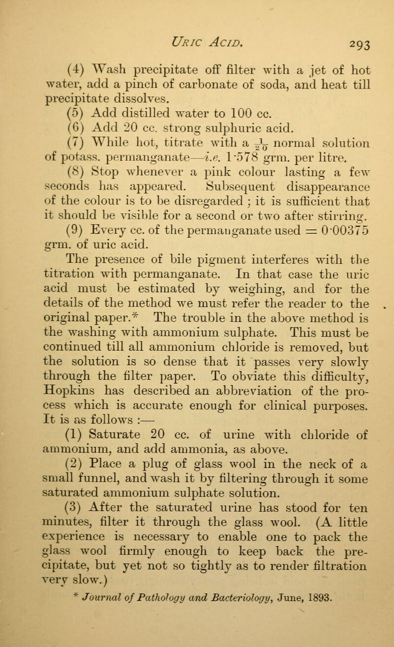 (4) Wash precipitate off filter with a jet of hot water, add a pinch of carbonate of soda, and heat till precipitate dissolves. (5) Add distilled water to 100 cc. (6) Add 20 cc. strong sulj^huric acid. (7) While hot, titrate with a J^ normal solution of potass, permanganate—i.e. 1578 grm. per litre. (8) Stop whenever a j^ink colour lasting a few seconds has appeared. Subsequent disappearance of the colour is to be disregarded ; it is sufficient that it should be visible for a second or two after stirring. (9) Every cc. of the permanganate used =: 0'00375 grm, of uric acid. The presence of bile pigment interferes with the titration with permanganate. In that case the uric acid must be estimated by weighing, and for the details of the method we must refer the reader to the original paper.* The trouble in the above method is the washing with ammonium sulphate. This must be continued till all ammonium chloride is removed, but the solution is so dense that it passes very slowly through the filter paper. To obviate this difficulty^ Hopkins has described an abbreviation of the pro- cess which is accurate enough for clinical purposes. It is as follow^s :— (1) Saturate 20 cc. of urine with chloride of ammonium, and add ammonia, as above. (2) Place a plug of glass wool in the neck of a small funnel, and Avash it by filtering through it some saturated ammonium sulphate solution. (3) After the saturated urine has stood for ten minutes, filter it through the glass wool. (A little experience is necessary to enable one to pack the glass w^ool firmly enough to keep back the pre- cipitate, but yet not so tightly as to render filtration very slow.) * Journal of Pathology and Bacteriology, June, 1893.