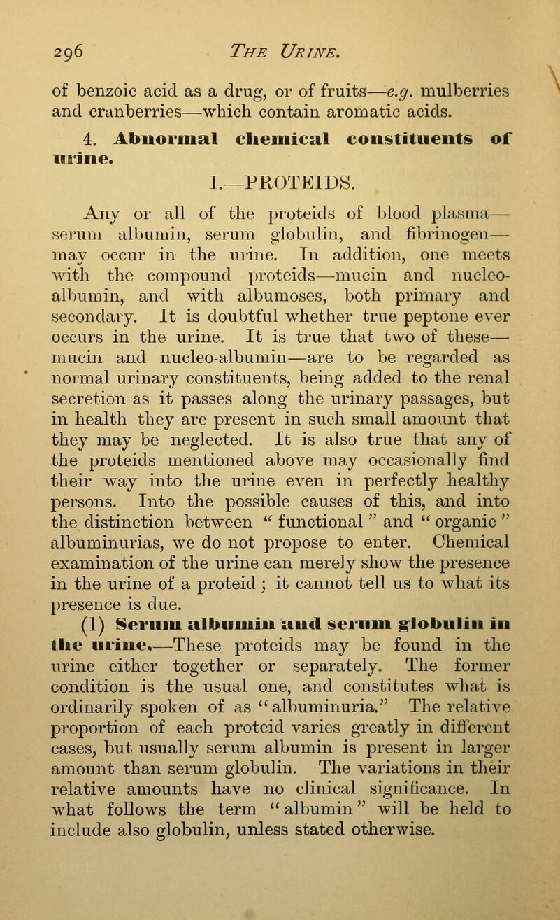 of benzoic acid as a drug, or of fruits—e.g. mulberries and cranberries—which contain aromatic acids. 4. Abnormal cliemical constituents of Mi'ine. I.—PROTEIDS. Any or all of the proteids of blood plasma— serum albumin, serum globulin, and fibrinogen— may occur in the urine. In addition, one meets with the compound proteids—mucin and nucleo- albumin, and with albumoses, both primary and secondary. It is doubtful whether true peptone ever occurs in the urine. It is true that two of these— mucin and nucleo-albumin—are to be regarded as normal urinary constituents, being added to the renal secretion as it passes along the urinary passages, but in health they are present in such small amount that they may be neglected. It is also true that any of the proteids mentioned above may occasionally find their way into the urine even in perfectly healthy persons. Into the possible causes of this, and into the distinction between  functional  and  organic  albuminurias, we do not propose to enter. Chemical examination of the urine can merely show the presence in the urine of a proteid; it cannot tell us to what its presence is due. (1) ^erum albumin and serum g^lobulin in the urine.—These proteids may be found in the urine either together or separately. The former condition is the usual one, and constitutes what is ordinarily spoken of as albuminuria. The relative proportion of each proteid varies greatly in different cases, but usually serum albumin is present in larger amount than serum globulin. The variations in their relative amounts have no clinical significance. In what follows the term  albumin will be held to include also globulin, unless stated otherwise.