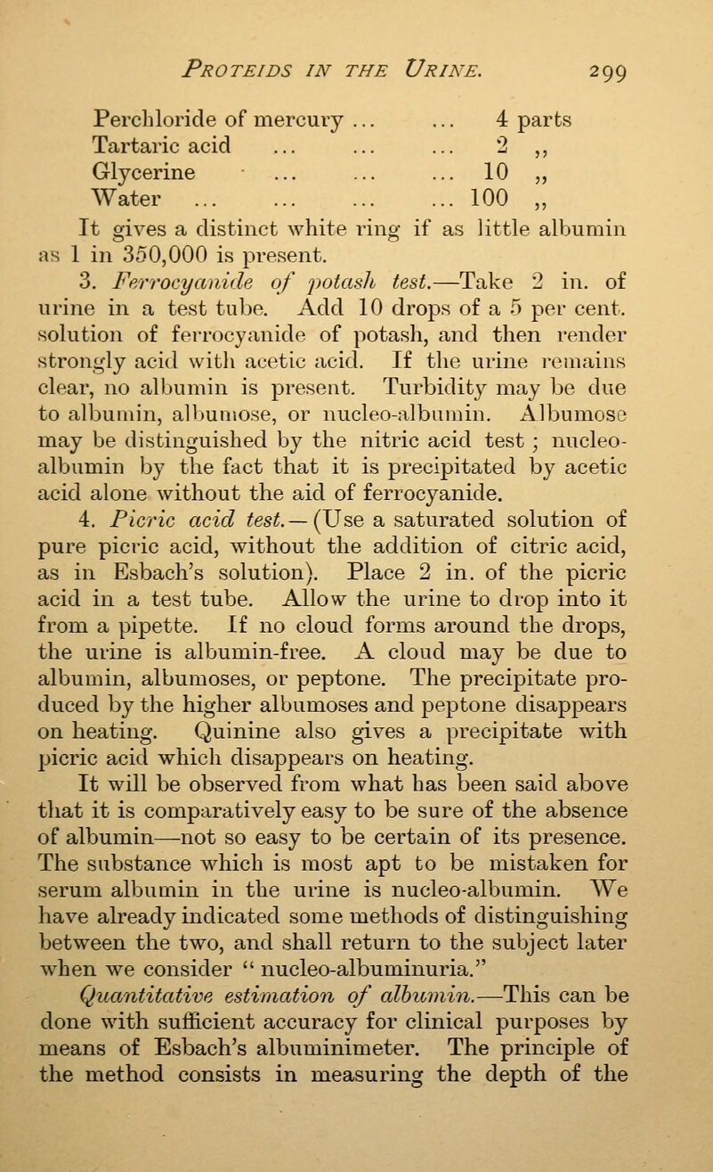 Perchloricle of mercury ... ... 4 parts Tartaric acid ... ... ... 2 ,, Glycerine ... ... ... 10 „ Water 100 „ It gives a distinct white ring if as little albumin as 1 in 350,000 is present. 3. Ferrocyanide of 'potash test.—Take 2 in. of urine in a test tube. Add 10 drops of a 5 per cent, solution of ferrocyanide of potash, and then render strongly acid witli acetic acid. If the urine remains clear, no albumin is present. Turbidity may be due to albumin, albumose, or nucleo-albumin. Albumose may be distinguished by the nitric acid test; nucleo- albumin by the fact that it is precipitated by acetic acid alone without the aid of ferrocyanide. 4. Picric acid test.— iJJsQ a saturated solution of pure picric acid, without the addition of citric acid, as in Esbach's solution). Place 2 in. of the picric acid in a test tube. Allow the urine to drop into it from a pipette. If no cloud forms around the drops, the urine is albumin-free. A cloud may be due to albumin, albumoses, or peptone. The precipitate pro- duced by the higher albumoses and peptone disappears on heating. Quinine also gives a precipitate with picric acid which disappears on heating. It will be observed from what has been said above that it is comparatively easy to be sure of the absence of albumin—not so easy to be certain of its presence. The substance which is most apt to be mistaken for serum albumin in the urine is nucleo-albumin. We have already indicated some methods of distinguishing between the two, and shall return to the subject later when we consider  nucleo-albuminuria. Quantitative estimation of alhumin.—This can be done with sufficient accuracy for clinical purposes by means of Esbach's albuminimeter. The principle of the method consists in measuring the depth of the