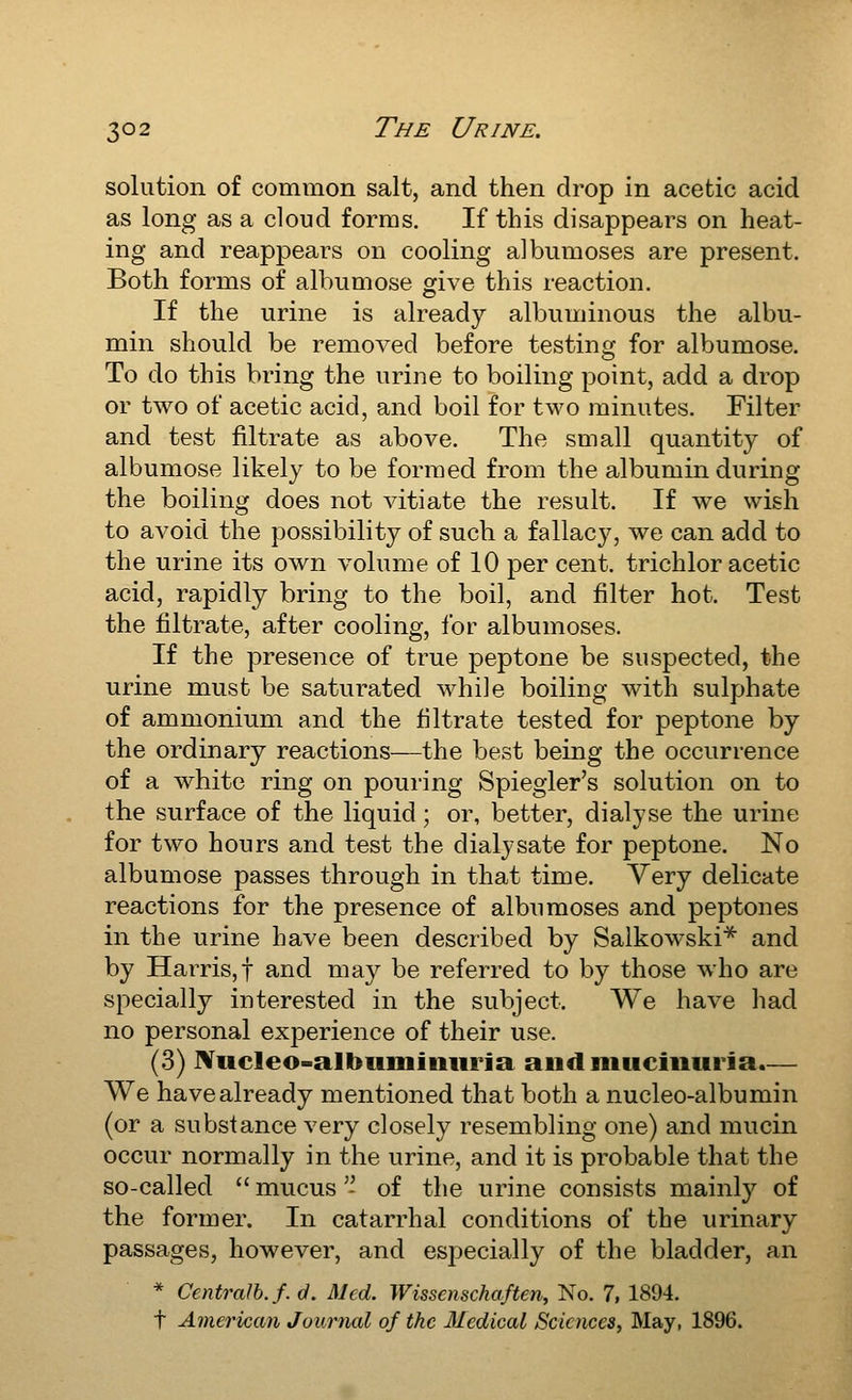 solution of common salt, and then drop in acetic acid as long as a cloud forms. If this disappears on heat- ing and reappears on cooling albumoses are present. Both forms of albumose give this reaction. If the urine is already albuminous the albu- min should be removed before testing for albumose. To do this bring the urine to boiling point, add a drop or two of acetic acid, and boil for two minutes. Filter and test filtrate as above. The small quantity of albumose likely to be formed from the albumin during the boiling does not vitiate the result. If we wish to avoid the possibility of such a fallacy, we can add to the urine its own volume of 10 per cent, trichloracetic acid, rapidly bring to the boil, and filter hot. Test the filtrate, after cooling, for albumoses. If the presence of true peptone be suspected, the urine must be saturated while boiling with sulphate of ammonium and the filtrate tested for peptone by the ordinary reactions—the best being the occurrence of a white ring on pouring Spiegler's solution on to the surface of the liquid; or, better, dialyse the urine for two hours and test the dialysate for peptone. No albumose passes through in that time. Very delicate reactions for the presence of albumoses and peptones in the urine have been described by Salkowski* and by Harris,! and may be referred to by those who are specially interested in the subject. We have had no personal experience of their use. (3) iVucleo-albiimmiiria and muciiiuria.— We have already mentioned that both a nucleo-albumin (or a substance very closely resembling one) and mucin occur normally in the urine, and it is probable that the so-called  mucus '- of the urine consists mainly of the former. In catarrhal conditions of the urinary passages, however, and esj^ecially of the bladder, an * Centralh.f. d. Med. Wissenschaften, No. 7, 1894. t American Journal of the Medical Sciences, May, 1896.