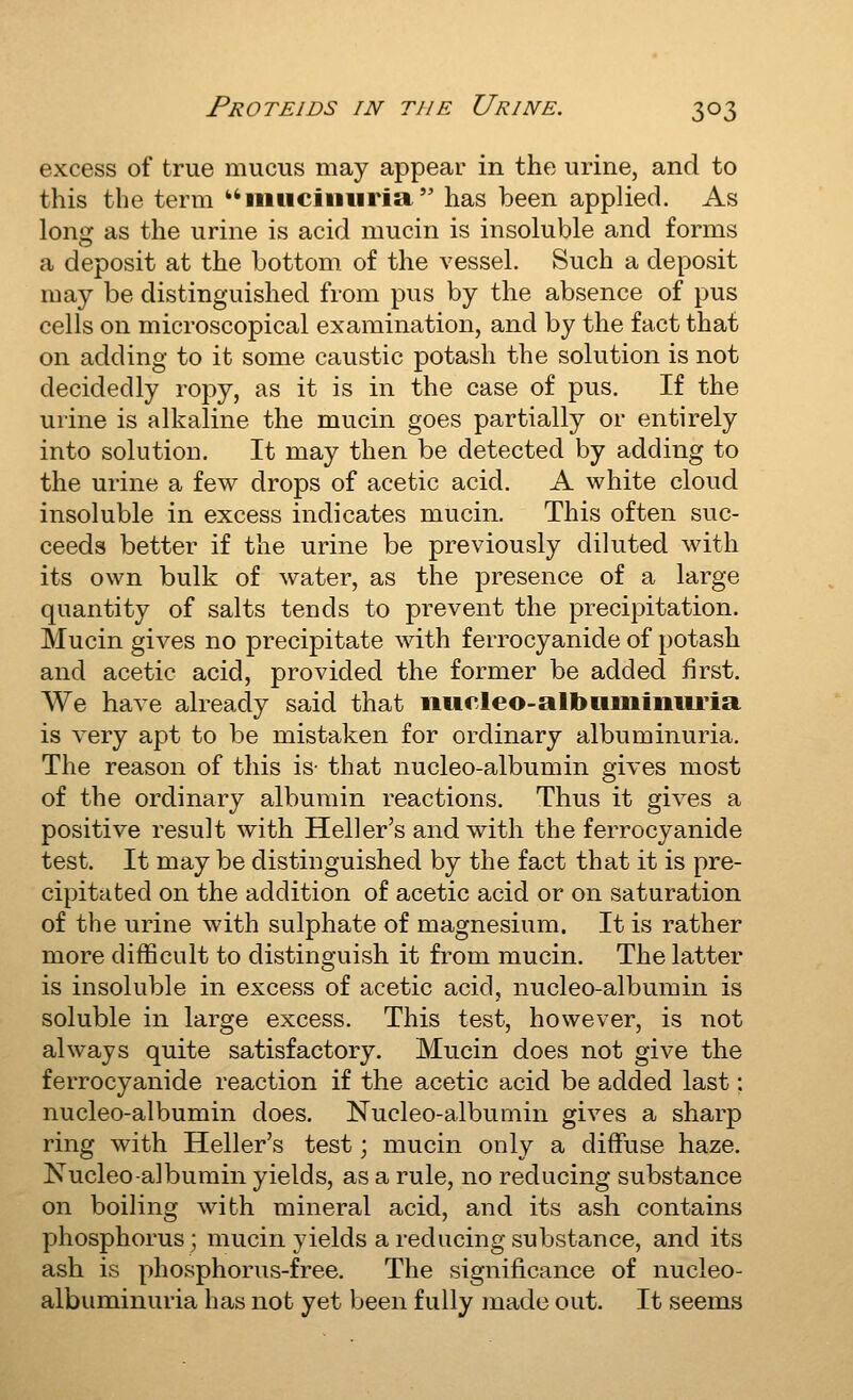 excess of true mucus may appear in the urine, and to this the term iiiiiciiiiiria has been applied. As long as the urine is acid mucin is insoluble and forms a deposit at the bottom of the vessel. Such a deposit may be distinguished from pus by the absence of pus cells on microscopical examination, and by the fact that on adding to it some caustic potash the solution is not decidedly ropy, as it is in the case of pus. If the urine is alkaline the mucin goes partially or entirely into solution. It may then be detected by adding to the urine a few drops of acetic acid. A white cloud insoluble in excess indicates mucin. This often suc- ceeds better if the urine be previously diluted with its own bulk of water, as the presence of a large quantity of salts tends to prevent the precipitation. Mucin gives no precipitate with ferrocyanide of potash and acetic acid, provided the former be added first. AVe have already said that micleo-albiiinimu'ia is very apt to be mistaken for ordinary albuminuria. The reason of this is- that nucleo-albumin gives most of the ordinary albumin reactions. Thus it gives a positive result with Heller's and with the ferrocyanide test. It may be distinguished by the fact that it is pre- cipitated on the addition of acetic acid or on saturation of the urine with sulphate of magnesium. It is rather more difficult to distinguish it from mucin. The latter is insoluble in excess of acetic acid, nucleo-albumin is soluble in large excess. This test, however, is not always quite satisfactory. Mucin does not give the ferrocyanide reaction if the acetic acid be added last; nucleo-albumin does. Nucleo-albumin gives a sharp ring with Heller's test; mucin only a diffuse haze. Nucleo-albumin yields, as a rule, no reducing substance on boiling with mineral acid, and its ash contains phosphorus; mucin yields a reducing substance, and its ash is phosphorus-free. The significance of nucleo- albuminuria has not yet been fully made out. It seems