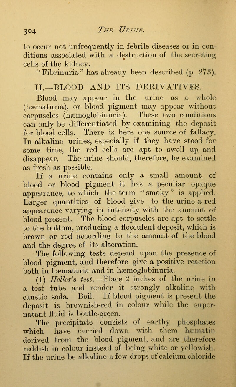 to occur not unfrequently in febrile diseases or in con- ditions associated with a destruction of the secreting cells of the kidney. Fibrinuria has already been described (p. 273). II.—BLOOD AND ITS DERIVATIVES. Blood may appear in the urine as a whole (hsematuria), or blood pigment may appear without corpuscles (hsemoglobinuria). These two conditions can only be diflferentiated by examining the deposit for blood cells. There is here one source of fallacy. In alkaline urines, especially if they have stood for some time, the red cells are apt to swell up and disappear. The urine should, therefore, be examined as fresh as possible. If a urine contains only a small amount of blood or blood pigment it has a peculiar opaque appearance, to which the term smoky is applied. Larger quantities of blood give to the urine a red appearance varying in intensity with the amount of blood present. The blood corpuscles are apt to settle to the bottom, producing a flocculent deposit, which is brown or red according to the amount of the blood and the degree of its alteration. The following tests depend upon the presence of blood pigment, and therefore give a positive reaction both in hfematuria and in hsemoglobinuria. (1) Heller's test.—Place 2 inches of the urine in a test tube and render it strongly alkaline with caustic soda. Boil. If blood pigment is present the deposit is brownish-red in colour while the super- natant fluid is bottle-green. The precipitate consists of earthy phosphates which have carried down with them hsematin derived from the blood pigment, and are therefore reddish in colour instead of being white or yellowish. If the urine be alkaline a few drops of calcium chloride