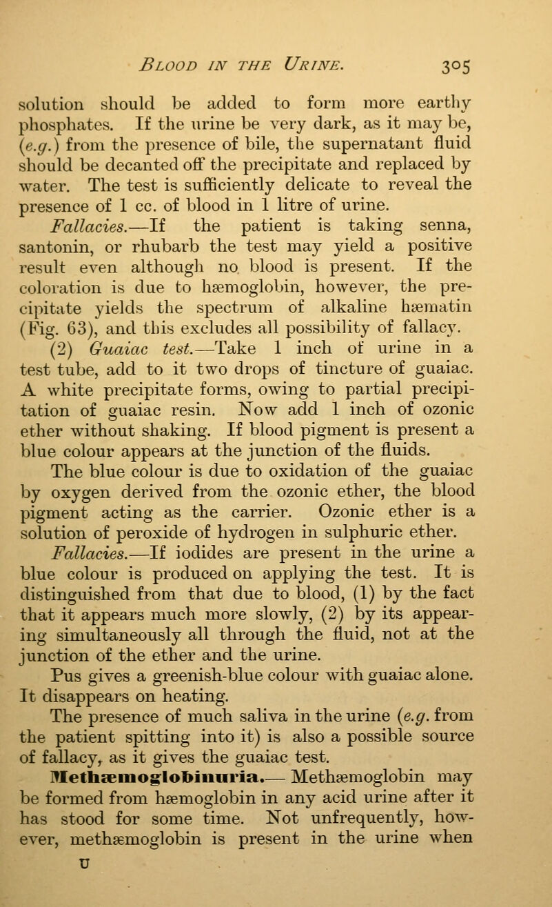 solution should be added to form more earthy phosphates. If the \irine be very dark, as it may be, {e.g.) from the presence of bile, the supernatant fluid should be decanted off the precipitate and replaced by water. The test is suifficiently delicate to reveal the presence of 1 cc. of blood in 1 litre of urine. Fallacies.—If the patient is taking senna, santonin, or rhubarb the test may yield a positive result even although no blood is present. If the coloration is due to haemoglobin, however, the pre- cipitate yields the spectrum of alkaline hsematin (Fig. 63), and this excludes all possibility of fallacy. (2) Guaiac test.—Take 1 inch of urine in a test tube, add to it two drops of tincture of guaiac. A white precipitate forms, owing to partial precipi- tation of guaiac resin. Now add 1 inch of ozonic ether without shaking. If blood pigment is present a blue colour appears at the junction of the fluids. The blue colour is due to oxidation of the guaiac by oxygen derived from the ozonic ether, the blood pigment acting as the carrier. Ozonic ether is a solution of peroxide of hydrogen in sulphuric ether. Fallacies.—If iodides are present in the urine a blue colour is produced on applying the test. It is distinguished from that due to blood, (1) by the fact that it appears much more slowly, (2) by its appear- ing simultaneously all through the fluid, not at the junction of the ether and the urine. Pus gives a greenish-blue colour with guaiac alone. It disappears on heating. The presence of much saliva in the urine {e.g. from the patient spitting into it) is also a possible source of fallacy,^ as it gives the guaiac test. ]?Iethseiiiog:loI>iiiHrm.— Methsemoglobin may be formed from htemoglobin in any acid urine after it has stood for some time. Not unfrequently, how- ever, methsemoglobin is present in the urine when u