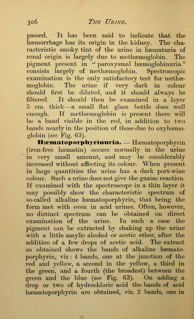 passed. It lias been said to indicate that the haemorrhage has its origin in the kidney. The cha- racteristic smoky tint of the urine in hsematuria of renal origin is largely due to methaemoglobin. The pigment present in  paroxysmal hsemoglobinuria consists largely of methsemoglobin. Spectroscopic examination is the only satisfactory test for methae- moglobin. The urine if very dark in colour should first be diluted, and it should always be filtered. It should then be examined in a layer 5 cm. thick—a small flat glass bottle does well enough. If methsemogiobin is present there will be a band visible in the red, in addition to two bands nearly in the position of those due to oxyhaemo- globin (see Fig. 63). Hsematoporphyriiiiiria. — Haematoporphyrin (iron-free haematin) occurs normally in the urine in very small amount, and may be considerably increased without affecting its colour. When present in large quantities the urine has a dark port-wine colour. Such a urine does not give the guaiac reaction. If examined with the spectroscope in a thin layer it may possibly show the characteristic spectrum of so-called alkaline haematoporphyrin, that being the form met with even in acid urines. Often, however, no distinct spectrum can be obtained on direct examination of the urine. In such a case the pigment can be extracted by shaking up the urine with a little amylic alcohol or acetic ether, after the addition of a few drops of acetic acid. The extract so obtained shows the bands of alkaline haemato- porphyrin, viz : 4 bands, one at the junction of the red and yellow, a second in the yellow, a third in the green, and a fourth (the broadest) between the green and the blue (see Fig. 63). On adding a drop or two of hydrochloric acid the bands of acid haematoporphyrin are obtained, viz. 2 bands, one in