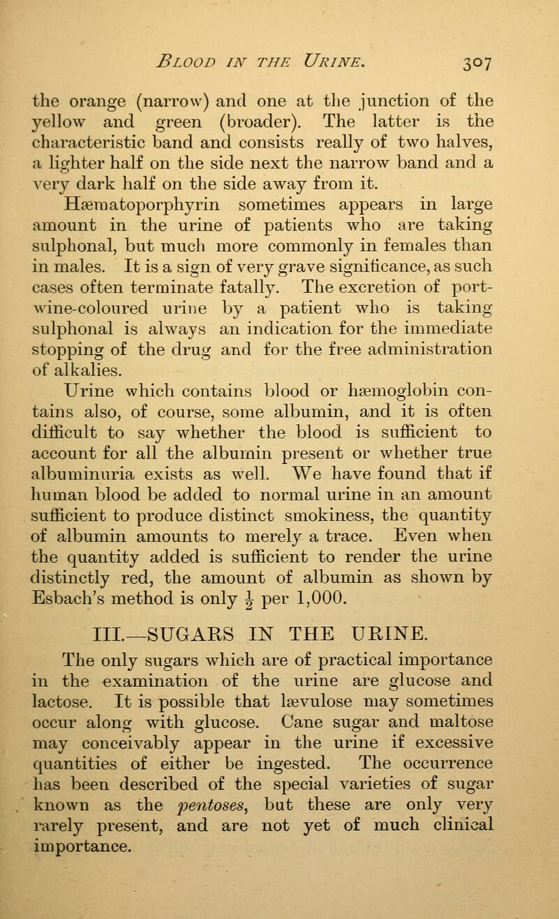 the orange (narrow) and one at tlie junction of the yellow and green (broader). The latter is the characteristic band and consists really of two halves, a lighter half on the side next the narrow band and a very dark half on the side away from it. Hferaatoporphyrin sometimes appears in large amount in the urine of patients who are taking sulphonal, but much more commonly in females than in males. It is a sign of very grave signiticance, as such cases often terminate fatally. The excretion of port- wine-coloured urine by a patient who is taking sulphonal is always an indication for the immediate stopping of the drug and for the free administration of alkalies. Urine which contains blood or haemoglobin con- tains also, of course, some albumin, and it is often difficult to say whether the blood is sufficient to account for all the albumin present or whether true albuminuria exists as well. We have found that if human blood be added to normal urine in an amount sufficient to produce distinct smokiness, the quantity of albumin amounts to merely a trace. Even when the quantity added is sufficient to render the urine distinctly red, the amount of albumin as shown by Esbach's method is only \ per 1,000. Ill—SUGARS IN THE URINE. The only sugars which are of practical importance in the examination of the urine are glucose and lactose. It is possible that Isevulose may sometimes occur along with glucose. Cane sugar and maltose may conceivably appear in the urine if excessive quantities of either be ingested. The occurrence has been described of the special varieties of sugar known as the pentoses, but these are only very rarely present, and are not yet of much clinical importance.