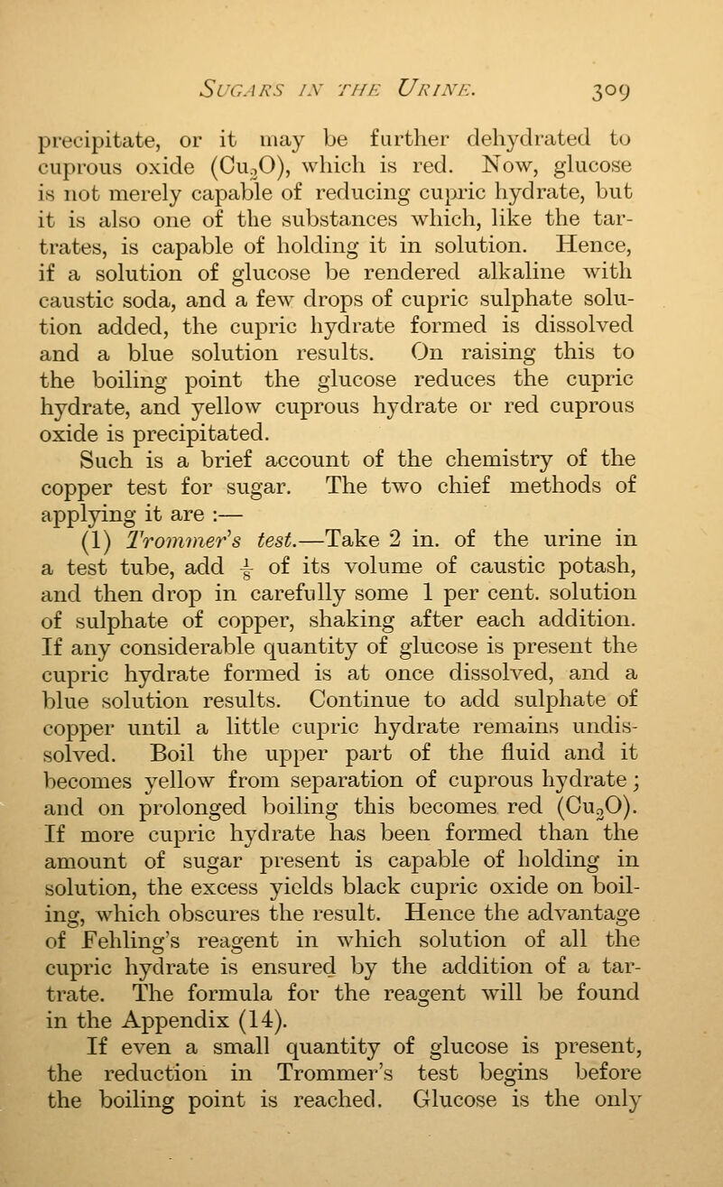 precipitate, or it may be further dehydrated to cuprous oxide (CuoO), which is red. Now, ghicose is not merely capable of reducing cupric hydrate, but it is also one of the substances which, like the tar- trates, is capable of holding it in solution. Hence, if a solution of glucose be rendered alkaline with caustic soda, and a few drops of cupric sulphate solu- tion added, the cupric hydrate formed is dissolved and a blue solution results. On raising this to the boiling point the glucose reduces the cupric hydrate, and yellow cuprous hydrate or red cuprous oxide is precipitated. Such is a brief account of the chemistry of the copper test for sugar. The two chief methods of applying it are :— (1) Trommer's test.—Take 2 in. of the urine in a test tube, add -|- of its volume of caustic potash, and then drop in carefully some 1 per cent, solution of sulphate of copper, shaking after each addition. If any considerable quantity of glucose is present the cupric hydrate formed is at once dissolved, and a blue solution results. Continue to add sulphate of copper until a little cupric hydrate remains undis- solved. Boil the upper part of the fluid and it becomes yellow from separation of cuprous hydrate; and on prolonged boiling this becomes red (CuoO). If more cupric hydrate has been formed than the amount of sugar present is capable of holding in solution, the excess yields black cupric oxide on boil- ing, which obscures the result. Hence the advantage of Fehlino-'s reao-ent in which solution of all the cupric hydrate is ensured by the addition of a tar- trate. The formula for the reasjent will be found in the Appendix (14). If even a small quantity of glucose is present, the reduction in Trommer's test begins before the boiling point is reached. Glucose is the only