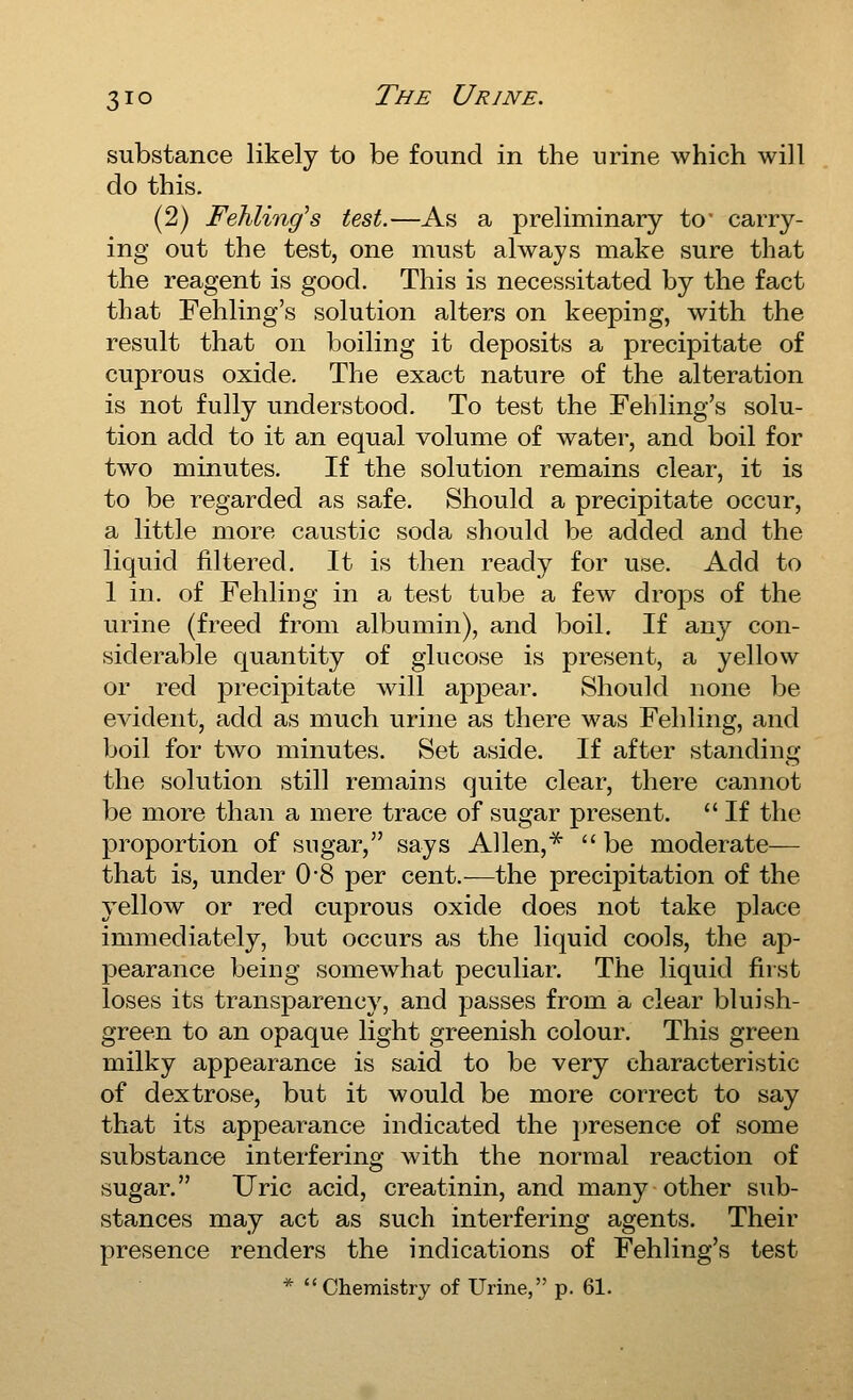 substance likely to be found in the urine which will do this. (2) Fehling's test.—As a preliminary to carry- ing out the test, one must always make sure that the reagent is good. This is necessitated by the fact that Fehling's solution alters on keeping, with the result that on boiling it deposits a precipitate of cuprous oxide. The exact nature of the alteration is not fully understood. To test the Fehling's solu- tion add to it an equal volume of water, and boil for two minutes. If the solution remains clear, it is to be regarded as safe. Should a precipitate occur, a little more caustic soda should be added and the liquid filtered. It is then ready for use. Add to 1 in. of Fehling in a test tube a few drops of the urine (freed from albumin), and boil. If any con- siderable quantity of glucose is present, a yellow or red precipitate will appear. Should none be evident, add as much urine as there was Fehling, and boil for two minutes. Set aside. If after standing the solution still remains quite clear, there cannot be more than a mere trace of sugar present.  If the proportion of sugar, says Allen,*  be moderate- that is, under 0*8 per cent.—the precipitation of the yellow or red cuprous oxide does not take place immediately, but occurs as the liquid cools, the ap- pearance being somewhat peculiar. The liquid first loses its transparency, and passes from a clear bluish- green to an opaque light greenish colour. This green milky appearance is said to be very characteristic of dextrose, but it would be more correct to say that its appearance indicated the j^resence of some substance interfering with the normal reaction of sugar. Uric acid, creatinin, and many other sub- stances may act as such interfering agents. Their presence renders the indications of Fehling's test * Chemistry of Urine, p. 61.
