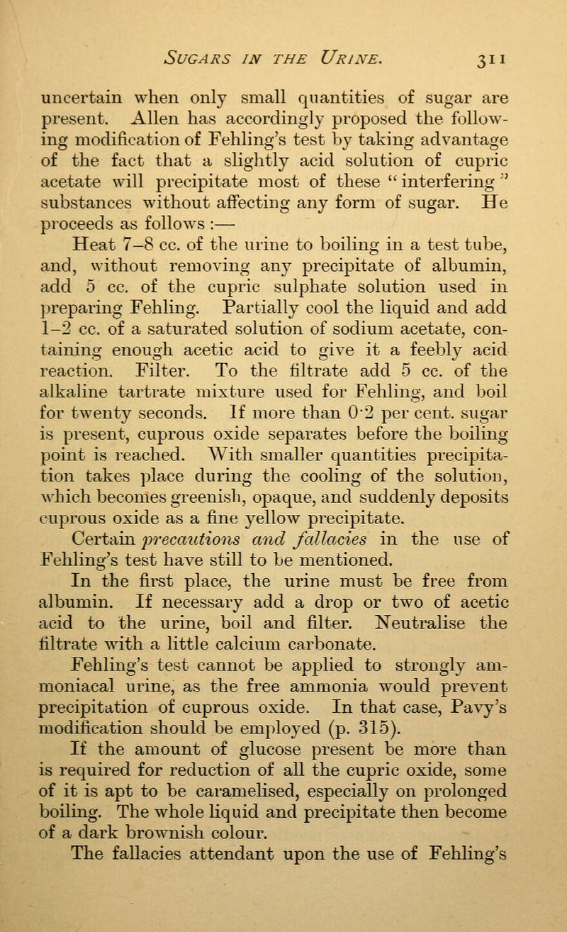 uncertain when only small quantities of sugar are present, Allen has accordingly proposed the follow- ing modification of Fehling's test by taking advantage of the fact that a sliglitly acid solution of cupric acetate will precipitate most of these  interfering  substances without affecting any form of sugar. He proceeds as follows :— Heat 7-8 cc. of the urine to boiling in a test tube, and, without removing any precipitate of albumin, add 5 cc. of the cupric sulphate solution used in preparing Fehling. Partially cool the liquid and add 1-2 cc. of a saturated solution of sodium acetate, con- taining enough acetic acid to give it a feebly acid reaction. Filter. To the filtrate add 5 cc. of the alkaline tartrate mixture used for Fehling, and boil for twenty seconds. If more than 02 per cent, sugar is present, cuprous oxide separates before the boiling point is reached. With smaller quantities precipita- tion takes jjlace during the cooling of the solution, which becomes greenish, opaque, and suddenly deposits cuprous oxide as a fine yellow precipitate. Certain iirecaidions and fallacies in the use of Fehling's test hav^e still to be mentioned. In the first place, the urine must be free from albumin. If necessary add a drop or two of acetic acid to the urine, boil and filter. Neutralise the filtrate with a little calcium carbonate. Fehling's test cannot be applied to strongly am- moniacal urine, as the free ammonia would prevent precipitation of cuprous oxide. In that case, Pavy's modification should be employed (p. 315). If the amount of glucose present be more than is required for reduction of all the cupric oxide, some of it is apt to be caramelised, especially on prolonged boiling. The whole liquid and precipitate then become of a dark brownish colour. The fallacies attendant upon the use of Fehling's