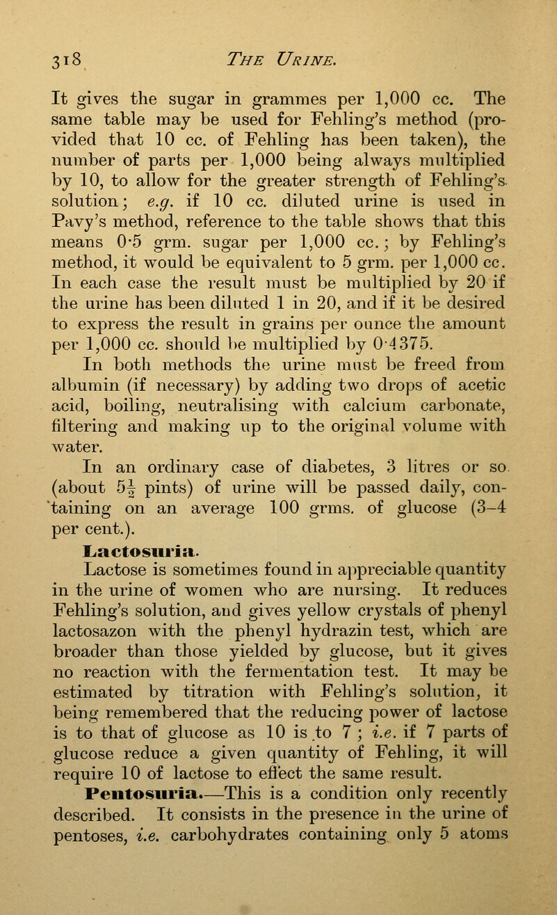 It gives the sugar in grammes per 1,000 cc. The same table may be used for Fehliug's method (pro- vided that 10 cc. of Fehling has been taken), the number of parts per 1,000 being always multiplied by 10, to allow for the greater strength of Fehling's. solution; e.g. if 10 cc. diluted urine is used in Pavy's method, reference to the table shows that this means 0*5 grm. sugar per 1,000 cc.; by Fehling's method, it would be equivalent to 5 grm. per 1,000 cc. In each case the result must be multiplied by 20 if the urine has been diluted 1 in 20, and if it be desired to express the result in grains per ounce the amount per 1,000 cc. should be multiplied by 04375. In both methods the urine must be freed from albumin (if necessary) by adding two drops of acetic acid, boiling, neutralising with calcium carbonate, filtering and making up to the original volume with water. In an ordinary case of diabetes, 3 litres or so. (about 5| pints) of urine will be passed daily, con- taining on an average 100 grms. of glucose (3-4 per cent.). Lactosiiritt. Lactose is sometimes found in appreciable quantity in the urine of women who are nursing. It reduces Fehling's solution, and gives yellow crystals of phenyl lactosazon with the phenyl hydrazin test, which are broader than those yielded by glucose, but it gives no reaction with the fermentation test. It may be estimated by titration with Fehling's solution^ it being remembered that the reducing power of lactose is to that of glucose as 10 is.to 7 ; i.e.\i 7 parts of glucose reduce a given quantity of Fehling, it will require 10 of lactose to eflect the same result. Pentosuria.—This is a condition only recently described. It consists in the presence in the urine of pentoses, i.e. carbohydrates containing only 5 atoms
