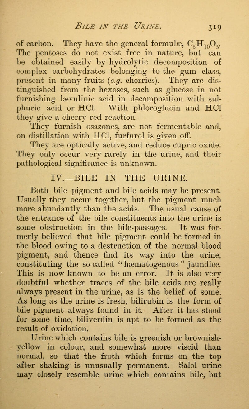 of carbon. They have the general formulre, C-Hj^jO^. The pentoses do not exist free in nature, but can be obtained easily by hydrolytic decomposition of complex carbohydrates belonging to the gum class, present in many fruits {e.g. cherries). They are dis- tinguished from the hexoses, such as glucose in not furnishing Isevulinic acid in decomposition with sul- phuric acid or HCl. With phloroglucin and HCl they give a cherry red reaction. They furnish osazones, are not fermentable and, on distillation with HCl, furfurol is given off. They are optically active, and reduce cupric oxide. They only occur very rarely in the urine, and their pathological significance is unknown. IV.—BILE IN THE URINE. Both bile pigment and bile acids may be present. Usually they occur together, but the pigment much more abundantly than the acids. The usual cause of the entrance of the bile constituents into the urine is some obstruction in the bile-passages. It was for- merly believed that bile pigment could be formed in the blood owing to a destruction of the normal blood pigment, and thence find its way into the urine, constituting the so-called haematogenous jaundice. This is now known to be an error. It is also very doubtful whether traces of the bile acids are really always present in the urine, as is the belief of some. As long as the urine is fresh, bilirubin is the form of bile pigment always found in it. After it has stood for some time, biliverdin is apt to be formed as the result of oxidation. Urine which contains bile is greenish or brownish- yellow in colour, and somewhat more viscid than normal, so that the froth which forms on the top after shaking is unusually permanent. Salol urine may closely resemble urine which contains bile, but