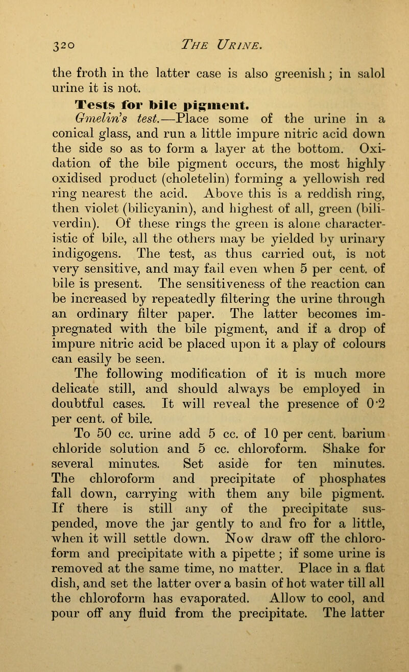 the froth in the latter case is also greenish; in salol urine it is not. Tests for bile ptg^inent. GmelinHs test.—Place some of the urine in a conical glass, and run a little impure nitric acid down the side so as to form a layer at the bottom. Oxi- dation of the bile pigment occurs, the most highly oxidised product (choletelin) forming a yellowish red ring nearest the acid. Above this is a reddish ring, then violet (bilicyanin), and highest of all, green (bili- verdin). Of these rings the green is alone character- istic of bile, all the others may be yielded by urinary indigogens. The test, as thus carried out, is not very sensitive, and may fail even when 5 per cent, of bile is present. The sensitiveness of the reaction can be increased by repeatedly filtering the urine through an ordinary filter paper. The latter becomes im- pregnated with the bile pigment, and if a drop of impure nitric acid be placed upon it a play of colours can easily be seen. The following modification of it is much more delicate still, and should always be employed in doubtful cases. It will reveal the presence of 0*2 per cent, of bile. To 50 cc. urine add 5 cc. of 10 per cent, barium chloride solution and 5 cc. chloroform. Shake for several minutes. Set aside for ten minutes. The chloroform and precipitate of phosphates fall down, carrying with them any bile pigment. If there is still any of the precipitate sus- pended, move the jar gently to and fro for a little, when it will settle down. Now draw off the chloro- form and precipitate with a pipette ; if some urine is removed at the same time, no matter. Place in a flat dish, and set the latter over a basin of hot water till all the chloroform has evaporated. Allow to cool, and pour off any fluid from the precipitate. The latter