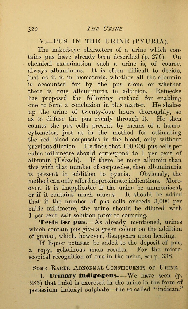 V.^PUS IN THE URINE (PYURIA). The naked-eye characters of a urine which con- tains pus have already been described (p. 276). On chemical examination such a urine is, of course, always albuminous. It is often difficult to decide, just as it is in hsematuria, whether all the albumin is accounted for by the pus alone or whether there is true albuminuria in addition. Reinecke has proposed the following method for enabling one to form a conclusion in this matter. He shakes up the urine of twenty-four hours thoroughly, so as to diffuse the pus evenly through it. He then counts the pus cells present by means of a hsemo- cytometer, just as in the method for estimating the red blood corpuscles in the blood, only without previous dilution. He finds that 100,000 pus cells per cubic millimetre should correspond to 1 per cent, of albumin (Esbach). If there be more albumin than this with that number of corpuscles, then albuminuria is present in addition to pyuria. Obviously, the method can only afford approximate indications. More- over, it is inapplicable if the urine be ammoniacal, or if it contains much mucus. It should be added that if the number of pus cells exceeds 3,000 per cubic millimetre, the urine should be diluted with 1 per cent, salt solution prior to counting. Tests for pus.—As already mentioned, urines which contain pus give a green colour on the addition of guaiac, which, however, disappears upon heating. If liquor potasses be added to the deposit of pus, a ropy, gelatinous mass results. For the micro- scopical recognition of pus in the urine, see p. 338. Some Rarer Abnormal Constituents of Urine, 1. Urinary JiidJg'Og:ens.—We have seen (p. 283) that indol is excreted in the urine in the form of potassium indoxyl sulphate—the so-called *' indican.