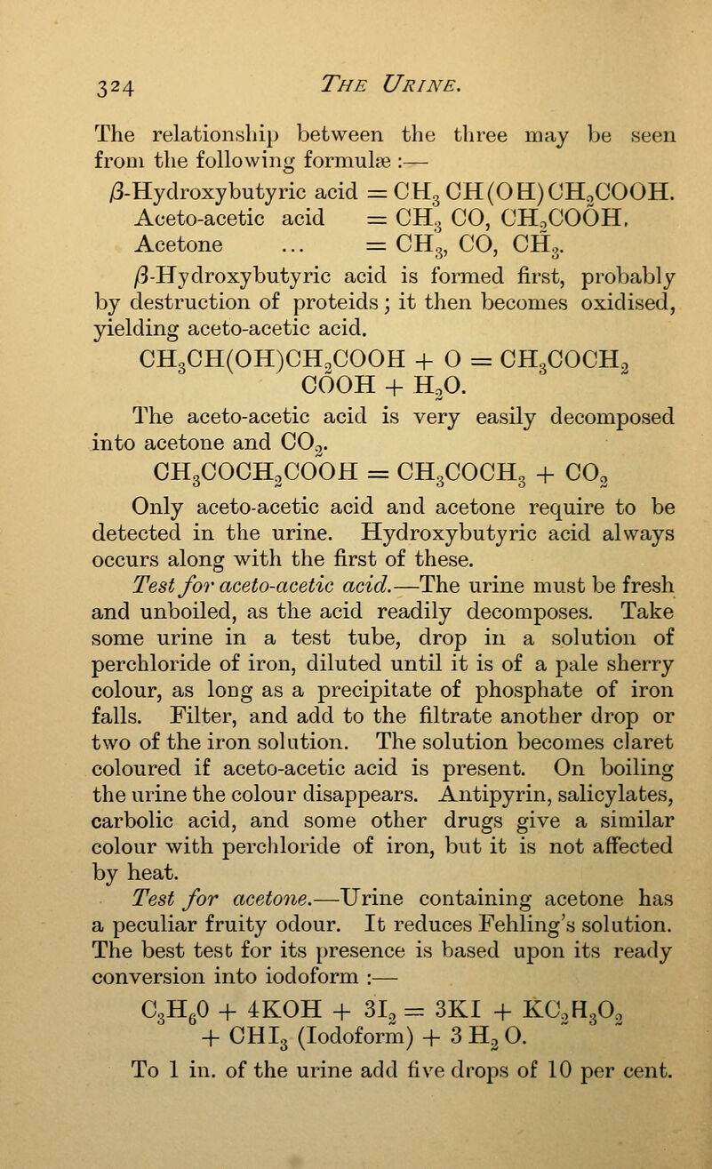 The relationship between the three may be seen from the following formulae :— i3-Hydroxybutyric acid = CH3 CH(OH)OHoCOOH. Aceto-acetic acid r= CH3 CO, CH.COOH, Acetone ... = CH3, CO, CH.. /3-Hydroxybutyric acid is formed first, probably by destruction of proteids; it then becomes oxidised, yielding aceto-acetic acid. CH3CH(OH)CHoCOOH + 0 = CHgCOCH^ COOH + H3O. The aceto-acetic acid is very easily decomposed into acetone and CO3. OHgCOCHgCOOH = CH3COCH3 + COo Only aceto-acetic acid and acetone require to be detected in the urine. Hydroxy butyric acid always occurs along with the first of these. Test for aceto-acetic acid.—The urine must be fresh and unboiled, as the acid readily decomposes. Take some urine in a test tube, drop in a solution of perchloride of iron, diluted until it is of a pale sherry colour, as long as a precipitate of phosphate of iron falls. Filter, and add to the filtrate another drop or two of the iron solution. The solution becomes claret coloured if aceto-acetic acid is present. On boiling the urine the colour disappears. Antipyrin, salicylates, carbolic acid, and some other drugs give a similar colour with perchloride of iron, but it is not affected by heat. Test for acetone.—Urine containing acetone has a peculiar fruity odour. It reduces Fehling's solution. The best test for its presence is based upon its ready conversion into iodoform :— CgHfiO + 4K0H + 31, = SKI + KC.HgOg + OHI3 (Iodoform) + 3 H2 O. To 1 in. of the urine add five drops of 10 per cent.