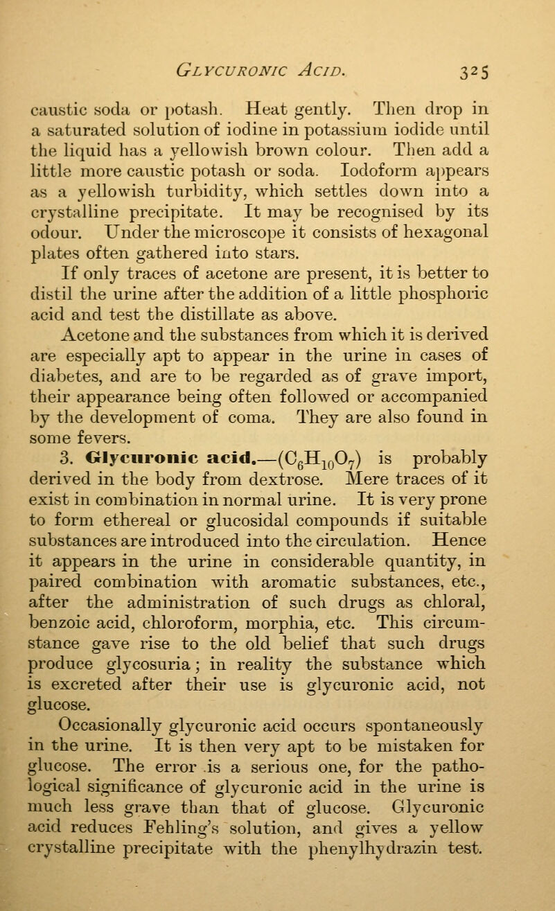 caustic soda or potasli. Heat gently. Then drop in a saturated solution of iodine in potassium iodide until the liquid has a yellowish brown colour. Then add a little more caustic potash or soda. Iodoform appears as a yellowish turbidity, which settles down into a crystalline precipitate. It may be recognised by its odour. Under the microscope it consists of hexagonal plates often gathered into stars. If only traces of acetone are present, it is better to distil the urine after the addition of a little phosphoric acid and test the distillate as above. Acetone and the substances from which it is derived are especially apt to appear in the urine in cases of diabetes, and are to be regarded as of grave import, their appearance being often followed or accompanied by the development of coma. They are also found in some fevers. 3. Olyciiroiiic acid.—(CgH^^QOy) is probably derived in the body from dextrose. Mere traces of it exist in combination in normal urine. It is very prone to form ethereal or glucosidal compounds if suitable substances are introduced into the circulation. Hence it appears in the urine in considerable quantity, in paired combination with aromatic substances, etc., after the administration of such drugs as chloral, benzoic acid, chloroform, morphia, etc. This circum- stance gave rise to the old belief that such drugs produce glycosuria; in reality the substance which is excreted after their use is glycuronic acid, not glucose. Occasionally glycuronic acid occurs spontaneously in the urine. It is then very apt to be mistaken for glucose. The error is a serious one, for the patho- logical significance of glycuronic acid in the urine is much less grave than that of glucose, Glycuronic acid reduces Fehling's solution, and gives a yellow crystalline precipitate with the phenyIh^ drazin test.
