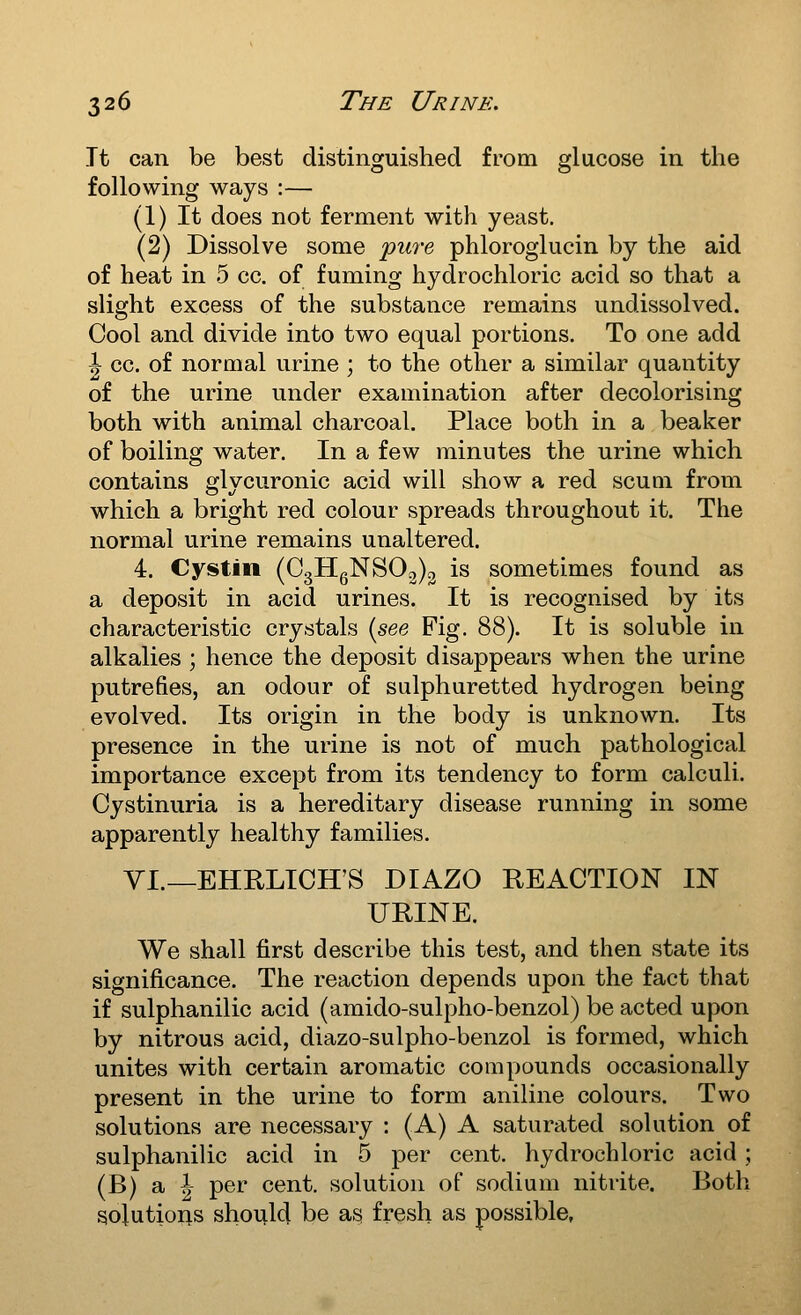 It can be best distinguished from glucose in the following ways :— (1) It does not ferment with yeast. (2) Dissolve some jpure phloroglucin by the aid of heat in 5 cc. of fuming hydrochloric acid so that a slight excess of the substance remains undissolved. Cool and divide into two equal portions. To one add ^ cc. of normal urine ; to the other a similar quantity of the urine under examination after decolorising both with animal charcoal. Place both in a beaker of boiling water. In a few minutes the urine which contains glycuronic acid will show a red scum from which a bright red colour spreads throughout it. The normal urine remains unaltered. 4. Cystin (C3HgNS02)3 is sometimes found as a deposit in acid urines. It is recognised by its characteristic crystals {see Fig. 88). It is soluble in alkalies ; hence the deposit disappears when the urine putrefies, an odour of sulphuretted hydrogen being evolved. Its origin in the body is unknown. Its presence in the urine is not of much pathological importance except from its tendency to form calculi. Cystinuria is a hereditary disease running in some apparently healthy families, VI.—EHRLICH'S DIAZO REACTION IN URINE. We shall first describe this test, and then state its significance. The reaction depends upon the fact that if sulphanilic acid (amido-sulpho-benzol) be acted upon by nitrous acid, diazo-sulpho-benzol is formed, which unites with certain aromatic compounds occasionally present in the urine to form aniline colours. Two solutions are necessary : (A) A saturated solution of sulphanilic acid in 5 per cent, hydrochloric acid ; (B) a \ per cent, solution of sodium nitrite. Both sojutioiis should be as fresh as possible,