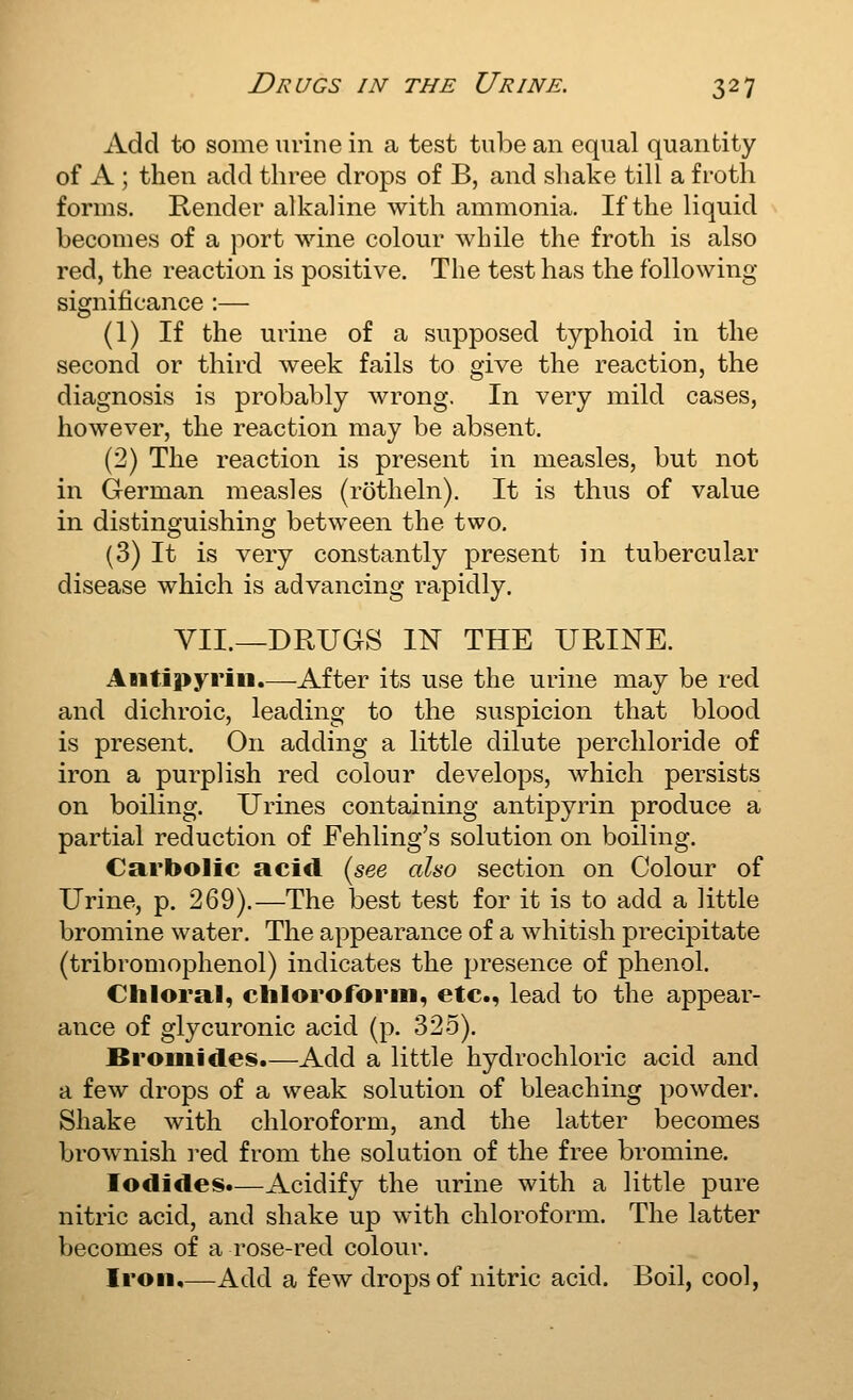 Add to some urine in a test tube an equal quantity of A ; then add three drops of B, and shake till a froth forms. Render alkaline with ammonia. If the liquid becomes of a port wine colour while the froth is also red, the reaction is positive. The test has the following significance :— (1) If the urine of a supposed typhoid in the second or third week fails to give the reaction, the diagnosis is probably wrong. In very mild cases, however, the reaction may be absent. (2) The reaction is present in measles, but not in German measles (rotheln). It is thus of value in distinguishing between the two. (3) It is very constantly present in tubercular disease which is advancing rapidly. VII.—DRUGS IN THE URINE. Aiitipyrin.—After its use the urine may be red and dichroic, leading to the suspicion that blood is present. On adding a little dilute perchloride of iron a purplish red colour develops, which persists on boiling. Urines containing antipyrin produce a partial reduction of Fehling's solution on boiling. Carbolic acid (see also section on Colour of Urine, p. 269).—The best test for it is to add a little bromine water. The appearance of a whitish precipitate (tribromophenol) indicates the presence of phenol. Ciiloral, cliloroform, etc., lead to the appear- ance of glycuronic acid (p. 325). Bromides.—Add a little hydrochloric acid and a few drops of a weak solution of bleaching powder. Shake with chloroform, and the latter becomes brownish i-ed from the solution of the free bromine. Iodides.—Acidify the urine with a little pure nitric acid, and shake up with chloroform. The latter becomes of a rose-red colour. Iron.—Add a few drops of nitric acid. Boil, cool,