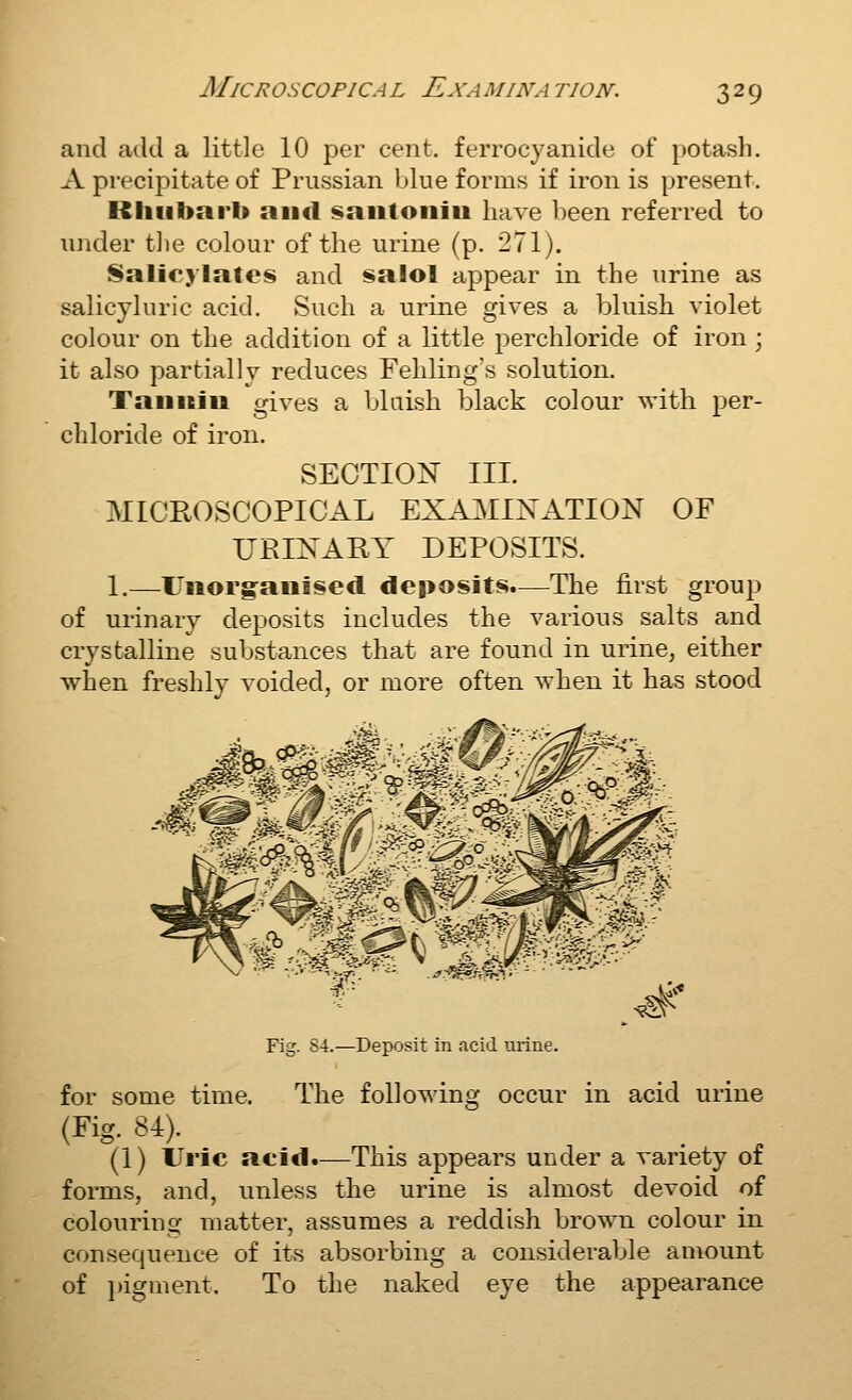 and add a little 10 per cent, ferrocyanide of potash. A precipitate of Prussian blue forms if iron is present. Rhubarb and isaiitoiiiii have been referred to under tJie colour of the urine (p. 271). Salicylates and salol appear in the urine as salicyluric acid. Such a urine gives a bluish violet colour on the addition of a little perchloride of iron ; it also partially reduces Fehling's solution. Taiiitiu gives a bluish black colour with per- chloride of iron. SEOTIO^N III. MICROSCOPICAL EXAMINATION OF URINARY DEPOSITS. 1.—Unorgaulsecl deposits.—The first group of urinary deposits includes the various salts and crystalline substances that are found in urine, either when freshly voided, or more often when it has stood ^F^ l&lr '&^^^^ ^t ^'^A^ ^^^' '§kM^ yr # -«L> Fig. 84.—Deposit in acid urine. for some time. The following occur in acid urine (Fig. 84). (1) Uric acid.—This appears under a variety of foims, and, unless the urine is almost devoid of colouring matter, assumes a reddish brown colour in consequence of its absorbing a considerable amount of i)igment. To the naked eye the appearance