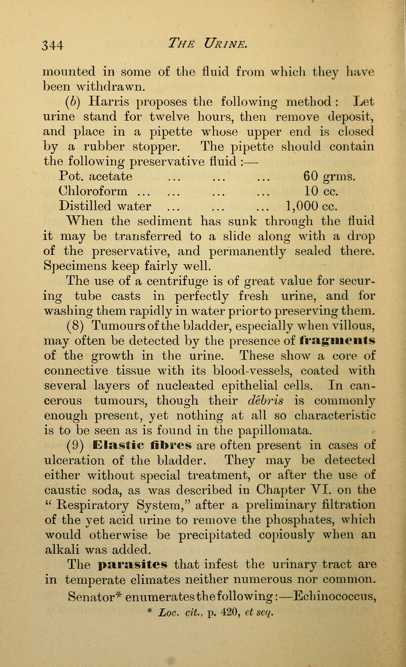 mounted in some of the fluid from which they have been withdrawn. (6) Harris proposes the following method : Let urine stand for twelve hours, then remove deposit, and place in a pipette whose upper end is closed by a rubber stopper. The pipette should contain the following preservative fluid :— Pot. acetate ... ... ... 60 grms. Chloroform ... ... 10 cc. Distilled water ... ... ... 1,000 cc. When the sediment has sunk through the fluid it may be transferred to a slide along with a drop of the preservative, and permanently sealed there. Specimens keep fairly well. The use of a centrifuge is of great value for secur- ing tube casts in perfectly fresh urine, and for washing them rapidly in water prior to preserving them. (8) Tumours of the bladder, especially when villous, may often be detected by the presence of fragiiieiits of the growth in the urine. These show a core of connective tissue with its blood-vessels, coated with several layers of nucleated epithelial cells. In can- cerous tumours, though their debris is commonly enough present^ yet nothing at all so characteristic is to be seen as is found in the papillomata. (9) Elastic fibres are often present in cases of ulceration of the bladder. They may be detected either without special treatment, or after the use of caustic soda, as was described in Chapter VI. on the  Respiratory System, after a preliminary filtration of the yet acid urine to remove the phosphates, which would otherwise be precipitated copiously when an alkali was added. The parasites that infest the urinary tract are in temperate climates neither numerous nor common. Senator^ enumerates the following:—Echinococcus, * Loc. cit.. p. 420, ct scq.