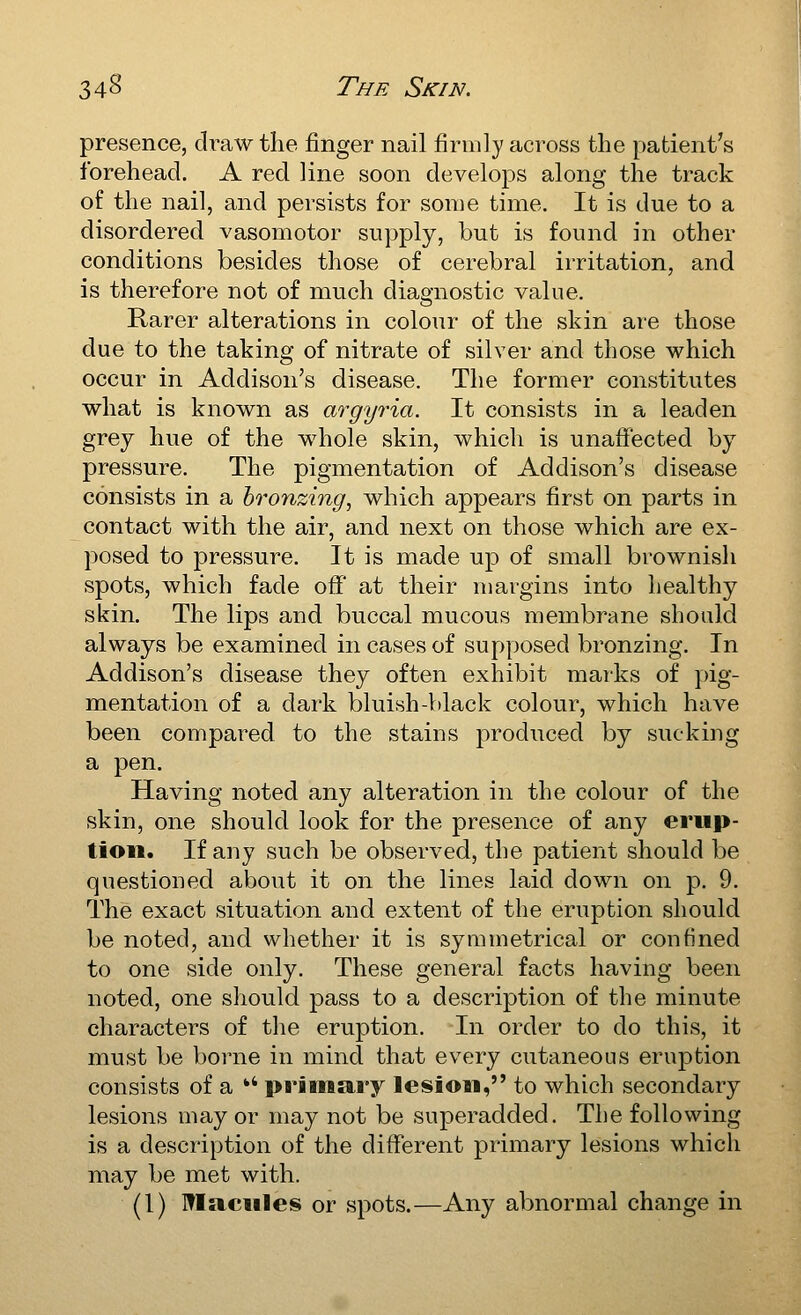 presence, di^aw the finger nail firmly across the patient's forehead. A red line soon develops along the track of the nail, and persists for some time. It is due to a disordered vasomotor supply, but is found in other conditions besides those of cerebral irritation, and is therefore not of much diagnostic value. Rarer alterations in colour of the skin are those due to the taking of nitrate of silver and those which occur in Addison's disease. The former constitutes what is known as argyria. It consists in a leaden grey hue of the whole skin, which is unaffected by pressure. The pigmentation of Addison's disease consists in a bronzing, which appears first on parts in contact with the air, and next on those which are ex- posed to pressure. It is made up of small brownish spots, which fade off' at their margins into healthy skin. The lips and buccal mucous membrane should always be examined in cases of supposed bronzing. In Addison's disease they often exhibit marks of pig- mentation of a dark bluish-black colour, which have been compared to the stains produced by sucking a pen. Having noted any alteration in the colour of the skin, one should look for the presence of any erup- tion. If any such be observed, the patient should be questioned about it on the lines laid down on p. 9. The exact situation and extent of the eruption should be noted, and whether it is symmetrical or confined to one side only. These general facts having been noted, one should pass to a description of the minute characters of the eruption. In order to do this, it must be borne in mind that every cutaneous eruption consists of a ** primary lesion, to which secondary lesions may or may not be superadded. The following is a description of the different primary lesions which may be met with. (1) macules or spots.—Any abnormal change in