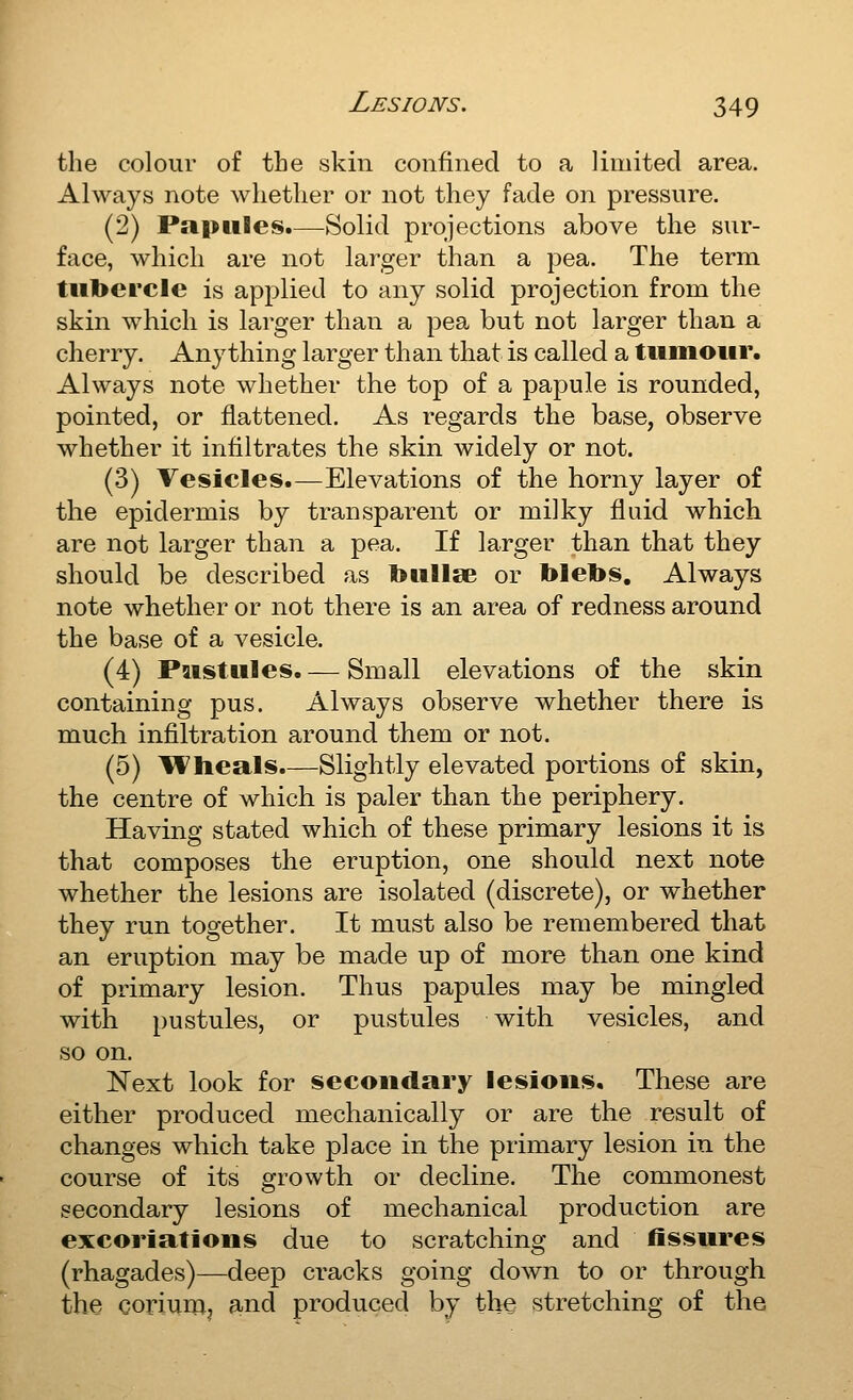 the colour of the skin confined to a limited area. Always note whether or not they fade on pressure. (2) Papules.—Solid projections above the sur- face, which are not larger than a pea. The term tubercle is applied to any solid projection from the skin which is larger than a pea but not larger than a cherry. Anything larger than that is called a tumour. Always note whether the top of a papule is rounded, pointed, or flattened. As regards the base, observe whether it infiltrates the skin widely or not. (3) Vesicles.—Elevations of the horny layer of the epidermis by transparent or milky fluid which are not larger than a pea. If larger than that they should be described as bullae or blebs. Always note whether or not there is an area of redness around the base of a vesicle. (4) Pustules. — Small elevations of the skin containing pus. Always observe whether there is much infiltration around them or not. (5) Wheals.—Slightly elevated portions of skin, the centre of which is paler than the periphery. Having stated which of these primary lesions it is that composes the eruption, one should next note whether the lesions are isolated (discrete), or whether they run together. It must also be remembered that an eruption may be made up of more than one kind of primary lesion. Thus papules may be mingled with pustules, or pustules with vesicles, and so on. Next look for secondary lesions. These are either produced mechanically or are the result of changes which take place in the primary lesion in the course of its growth or decline. The commonest secondary lesions of mechanical production are excoriations due to scratching and fissures (rhagades)—deep cracks going down to or through the coriumj and produced by the stretching of the