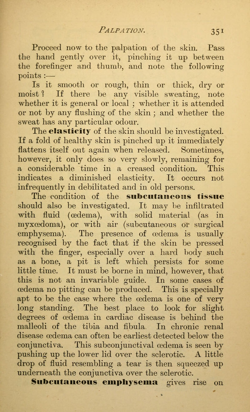 Proceed now to the palpation of the skin. Pass the hand gently over it, pinching it up between the forefinger and thumb, and note the following points :— Is it smooth or rough, thin or thick, dry or moist % If there be any visible sweating, note whether it is general or local ; whether it is attended or not by any flushing of the skin ; and whether the sweat has any particular odour. The elasticity of the skin should be investigated. If a fold of healthy skin is pinched up it immediately flattens itself out again when released. Sometimes, however, it only does so very slowly, remaining for a considerable time in a creased condition. This indicates a diminished elasticity. It occurs not infrequently in debilitated and in old persons. The condition of the subcwtaiieous tissue should also be investigated. It may be infiltrated with fluid (oedema), with solid material (as in myxoedoma), or with air (subcutaneous or surgical emphysema). The presence of oedema is usually recognised by the fact that if the skin be pressed with the finger, especially over a hard body such as a bone, a pit is left which persists for some little time. It must be borne in mind, however, that this is not an invariable guide. In some cases of oedema no pitting can be produced. This is specially apt to be the case where the oedema is one of very long standing. The best place to look for slight degrees of oedema in cai'diac disease is behmd the malleoli of the tibia and fibula. In chronic renal disease oedema can often be earliest detected below the conjunctiva. This subconjunctival oedema is seen by pushing up the lower lid over the sclerotic. A little drop of fluid resembling a tear is then squeezed up underneath the conjunctiva over the sclerotic. Subcutaneous emphysema gives rise on