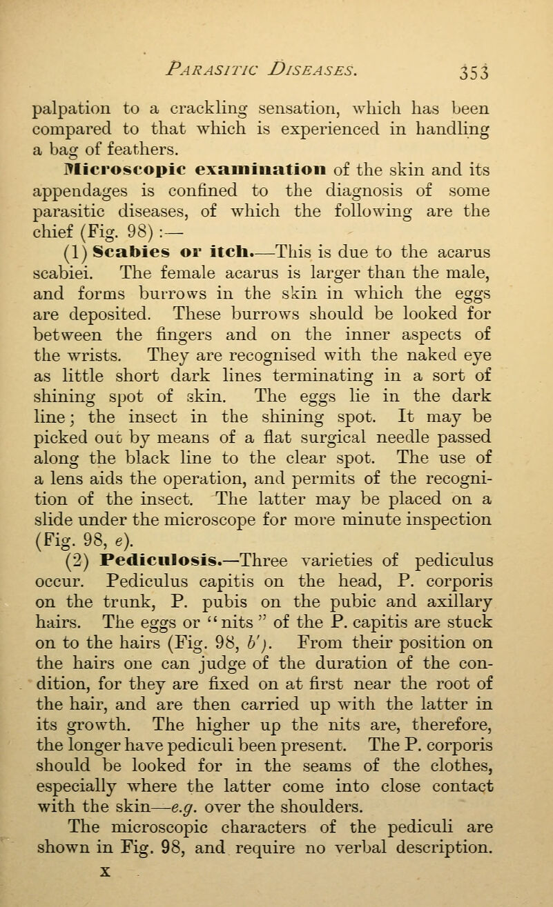 jDv) palpation to a crackling sensation, wliich has been compared to that which is experienced in handling a bag of feathers. J^Iicroscopic exainiiiation of the skin and its appendages is confined to the diagnosis of some parasitic diseases, of which the following are the chief (Fig. 98) :— (1) Scabies or itcli.—This is due to the acarus scabiei. The female acarus is larger than the male, and forms burrows in the skin in which the eggs are deposited. These burrows should be looked for betsveen the fingers and on the inner aspects of the wrists. They are recognised with the naked eye as little short dark lines terminating in a sort of shining spot of skin. The eggs He in the dark line; the insect in the shining spot. It may be picked out by means of a flat surgical needle passed along the black line to the clear spot. The use of a lens aids the operation, and permits of the recogni- tion of the insect. The latter may be placed on a slide under the microscope for more minute inspection (Fig. 98, e). (2) Pediculosis.—Three varieties of pediculus occur. Pediculus capitis on the head, P. corporis on the trunk, P. pubis on the pubic and axillary hairs. The eggs or nits  of the P. capitis are stuck on to the hairs (Fig. 98, b'). From their position on the hairs one can judge of the duration of the con- dition, for they are fixed on at first near the root of the hair, and are then carried up with the latter in its gi'owth. The higher up the nits are, therefore, the longer have pediculi been present. The P. corporis should be looked for in the seams of the clothes, especially where the latter come into close contact with the skin^e.^. over the shoulders. The microscopic characters of the pediculi are shown in Fig. 98, and require no verbal description.