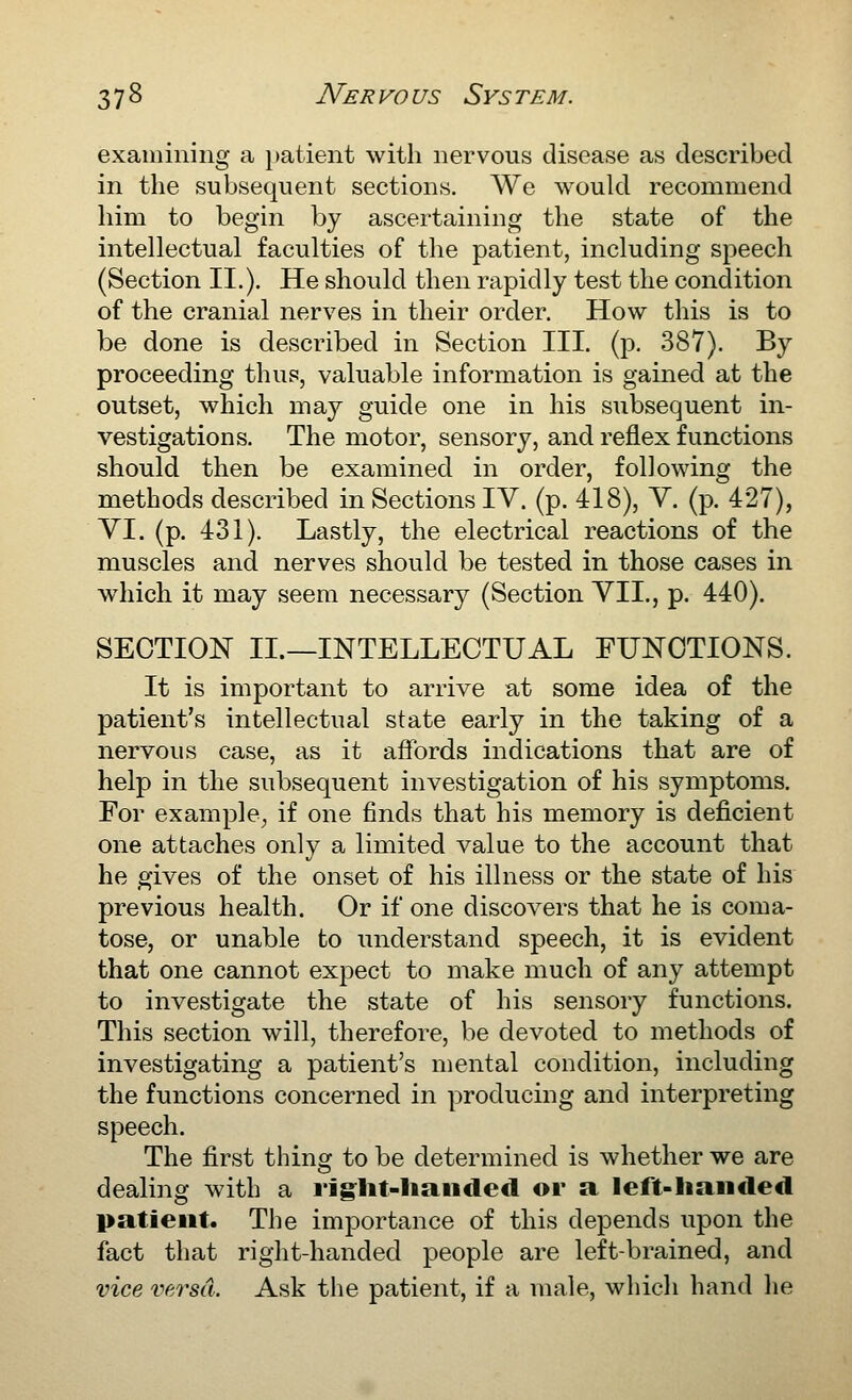 examining a patient with nervous disease as described in the subsequent sections. We would recommend him to begin by ascertaining the state of the intellectual faculties of the patient, including speech (Section II.). He should then rapidly test the condition of the cranial nerves in their order. How this is to be done is described in Section III. (p. 387). By proceeding thus, valuable information is gained at the outset, which may guide one in his subsequent in- vestigations. The motor, sensory, and reflex functions should then be examined in order, following the methods described in Sections IV. (p. 418), Y. (p. 427), YI. (p. 431). Lastly, the electrical reactions of the muscles and nerves should be tested in those cases in which it may seem necessary (Section YII., p. 440). SECTION II.—INTELLECTUAL FUNCTIONS. It is important to arrive at some idea of the patient's intellectual state early in the taking of a nervous case, as it affords indications that are of help in the subsequent investigation of his symptoms. For example^ if one finds that his memory is deficient one attaches only a limited value to the account that he gives of the onset of his illness or the state of his previous health. Or if one discovers that he is coma- tose, or unable to understand speech, it is evident that one cannot expect to make much of any attempt to investigate the state of his sensory functions. This section will, therefore, be devoted to methods of investigating a patient's mental condition, including the functions concerned in producing and interpreting speech. The first thing to be determined is whether we are dealing with a riglit-liaiided or a left-liaiicled patient. The importance of this depends upon the fact that right-handed people are left-brained, and vice versa. Ask the patient, if a male, which hand he