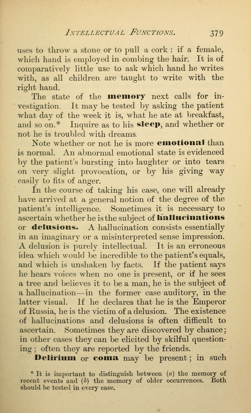 uses to throw a stone or to pull a cork : if a female, which haud is employed in comljing the hair. It is of comparatively little use to ask which hand he writes with, as all children are taught to write with the right hand. The state of the iiieiiiory next calls for in- vestigation. It may be tested by asking the patient what day of the week it is, what he ate at breakfast, and so on.^ Inquire as to his sleep, and whether or not he is troubled with dreams. Note whether or not he is more emotional than is normal. An abnormal emotional state is evidenced by the patient's bursting into laughter or into tears on very slight provocation, or by his giving way easily to fits of anger. In the course of taking his case, one will already have arrived at a general notion of the degree of the patient's intelligence. Sometimes it is necessary to ascertain whether he is the subject of Iialliicinatioiis or delusions. A hallucination consists essentially in an imaginary or a misinterpreted sense impression. A delusion is purely intellectual. It is an erroneous idea which would be incredible to the patient's equals, and which is unshaken by facts. If the patient says he hears voices when no one is present, or if he sees a tree and believes it to be a man, he is the subject of a hallucination—in the former case auditory, in the latter visual. If he declares that he is the Emperor of Russia, he is the victim of a delusion. The existence of hallucinations and delusions is often difficult to ascertain. Sometimes they are discovered by chance; in other cases they can be elicited by skilful question- ing : often they are reported by the friends. Delirium or coma may be present; in such * It is important to distinguish between («) the memory of recent events and [h) the memory of older occurrences. Both should be tested in eveiy case.