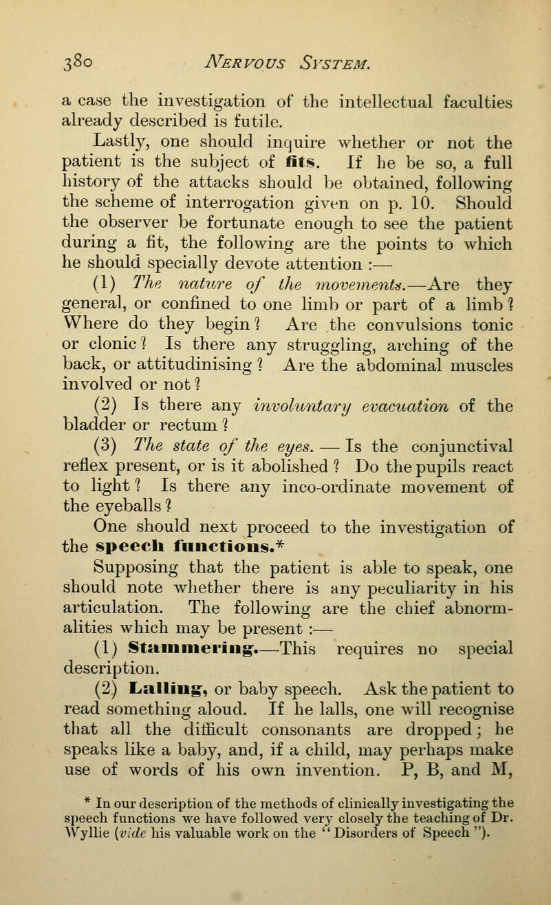 3^0 N'er vo us S\ 's tem. a case the investigation of the intellectual faculties already described is futile. Lastly, one should inquire whether or not the patient is the subject of fits. If he be so, a full history of the attacks should be obtained, following the scheme of interrogation given on p. 10. Should the observer be fortunate enough to see the patient during a fit, the following are the points to which he should specially devote attention :— (1) The nature of the movements.—Are they general, or confined to one limb or part of a limb ? Where do they begin] Are the convulsions tonic or clonic] Is there any struggling, arching of the back, or attitudinising ] Are the abdominal muscles involved or not ] (2) Is there any involuntary evacuation of the bladder or rectum ] (3) The state of the eyes. — Is the conjunctival reflex present, or is it abolished 1 Do the pupils react to light ] Is there any inco-ordinate movement of the eyeballs 1 One should next proceed to the investigation of the speech functions.'^ Supposing that the patient is able to speak, one should note whether there is any peculiarity in his articulation. The following are the chief abnorm- alities which may be present :— (1) Stammering:.—This requires no special description. (2) Lialling*, or baby speech. Ask the patient to read something aloud. If he lalls, one will recognise that all the difficult consonants are dropped; he speaks like a baby, and, if a child, may perhaps make use of words of his own invention. P, B, and M, * In our description of the methods of clinically investigating the sjieech functions we have followed very closely the teaching of Dr. AVyllie {;vide his valuable work on the Disorders of Speech ).