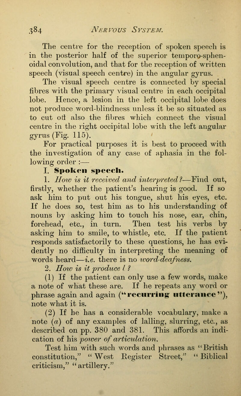 The centie for the reception of spoken speech is in the posterior half of the superior teiiiporo-sphen- oidal convolution, and that for the reception of written speech (visual speech centi-e) in the angular gyrus. The visual speech centre is connected by special fibres with the primary visual centre in each occipital lobe. Hence, a lesion in the left occipital lobe does not produce word-blindness unless it be so situated as to cut od also the fibres which connect the visual centre in the light occipital lobe with the left angular gyrus (Fig. 115). For practical purposes it is best to proceed with the investigation of any case of aphasia in the fol- lowing order :— I. ISpoken speech. 1. How is it received and interpreted 1—Find out, firstly, whether the patient's hearing is good. If so ask him to put out his tongue, shut his eyes, etc. If he does so, test him as to his understanding of nouns by asking him to touch his nose, ear, chin, forehead, etc., in turn. Then test his verbs by asking him to smile, to whistle, etc. If the patient responds satisfactorily to these questions, he has evi- dently no difficulty in interpreting the meaning of words heard—i.e. there is no ivord-deafyiess. 2. How is it j)roduce I. ? (1) If the patient can only use a few words, make a note of what these are. If he repeats any word or phrase again and again (recurring- iitteraiice), note what it is. (2) If he has a considerable vocabulary, make a note (rt) of any examples of lalling, slurring, etc., as described on pp. 380 and 381. This affords an indi- cation of his j)oiver of articulation. Test him with such words and ])hrases as British constitution,  West Register Street,''  Biblical criticism, artillery.
