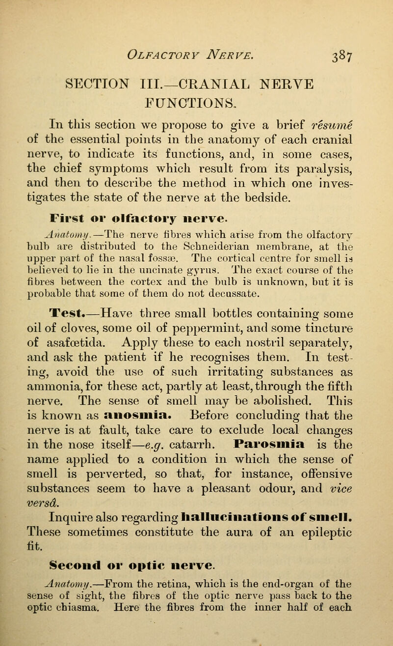 SECTION III.—CRANIAL NEUVE FCTNOTIONS. In this section we propose to give a brief resume of the essential points in the anatomy of each cranial nerve, to indicate its functions, and, in some cases, the chief symptoms which result from its paralysis, and then to describe the method in which one inves- tigates the state of the nerve at the bedside. First ov olfactory iierve. Anatomy.—The nerve fibres which arise from the olfactory bulb are distributed to the Scbneiderian membrane, at the upper part of the nasal fossaa. The cortical centre for smell is believed to lie in the uncinate gyrus. The exact course of the fibres between the cortex and the bulb is unknown, but it is probable that some of them do not decussate. Test.—Have three small bottles containing some oil of cloves, some oil of peppermint, and some tincture of asafoetida. Apply these to each nostril separately, and ask the patient if he recognises them. In test- ing, avoid the use of such irritating substances as ammonia, for these act, partly at least, through the fifth nerve. The sense of smell may be abolished. This is known as anosmia. Before concluding that the nerve is at fault, take care to exclude local changes in the nose itself—e.g. catarrh. Parosmia is the name applied to a condition in which the sense of smell is perverted, so that, for instance, offensive substances seem to have a pleasant odour, and vice versd. Inquire also regarding hallucinations of smell. These sometimes constitute the aura of an epileptic fit. Second or optic nerve. Anatomy.—From the retina, which is the end-organ of the sense of sight, the fibres of the optic nerve pass back to the optic chiasma. Here the fibres from the inner half of each