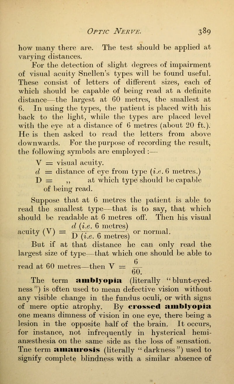 how many there are. The test should be applied at varying distances. For the detection of slight degrees of impairment of visual acuity Snellen's types will be found useful. These consist of letters of different sizes, each of which should be capable of being read at a definite distance—the largest at 60 metres, the smallest at 6. In using the types, the patient is placed with his back to the light, while the types are placed level with the eye at a distance of 6 metres (about 20 ft.). He is then asked to read the letters from above downwards. For the purpose of recording the result, the following symbols are employed :— V = visual acuity. d = distance of eye from type (i.e. 6 metres.) D = ,, at which type should be capable of being read. Suppose that at 6 metres the patient is able to read the smallest type—that is to say, that which should be readable at 6 metres off. Then his visual d {i.e. 6 metres) acuity (V) =: ^Fr~r- 1- 1 ^^ or normal. •^ ^ ' JJ (^.e. 0 metres) But if at that distance he can only read the largest size of type—that which one should be able to read at 60 metres—then Y = -— 60. The term amblyopia (literally blunt-eyed- ness ) is often used to mean defective vision without any visible change in the fundus oculi, or with signs of mere optic atrophy. By crossed amblyopia one means dimness of vision in one eye, there being a lesion in the opposite half of the brain. It occurs, for instance, not infrequently in hysterical hemi- anaesthesia on the same side as the loss of sensation. Tne term amaurosis (literally  darkness) used to signify complete blindness with a similar absence of