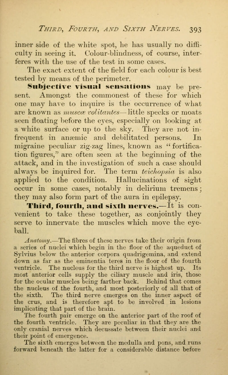 inner side of the ^vhite spot, he lias usually no diffi- culty in seeing it. Colour-blindness, of course, inter- feres with the use of the test in some cases. The exact extent of the field for each colour is best test-ed by means of the perimeter. Subjective visual seusatious mav be pre- sent. Amongst the commonest of these for which one ma}^ have to inquire is the occurrence of what are known as muscc*^ volitantes—little specks or moats seen floating before the eyes, especially on looking at a white surface or up to the sky. They are not in- frequent in antemic and debilitated persons. In migraine peculiar zig-zag lines, known as  fortifica- tion fiirures, are often seen at the beginning of the attack, and in the investigation of such a case should always be inquired for. The teruL teicTiopaia is also applied to the condition. Hallucinations of sight occur in some cases, notaljly in delirium tremens ] they may also form part of the aura in epilepsy. Third, fouitli, and i^ixtli nerves.—It is con- venient to take these together, as conjointly they serve to innervate the muscles which move the eye- baU. Anatomy.—The fibres of these nerves take their origia from a series of nuclei which begin in the floor of the aqueduct of Sylvius below the anterior corpora quadrigeniina, and extend down as far as the eminentia teres in the floor of the fourth ventricle. The nucleus for the third nerve is highest up. Its most anterior cells supply the ciliary muscle and iris, those for the ocular muscles being farther back. Behind that comes the nucleus of the fourth, and most posteriorly of all that of the sixth. The third nerve emerges on the inner aspect of the crus, and is therefore apt to be involved in lesions implicating that part of the brain. The foui'th pair emerge on the anterior part of the roof of the fourth ventricle. They are peculiar in that they are the only cranial nerves which decussate between their nuclei and their point of emergence. The sixth emerges between the medulla and pons, and runs forward beneath the latter for a considerable distance before