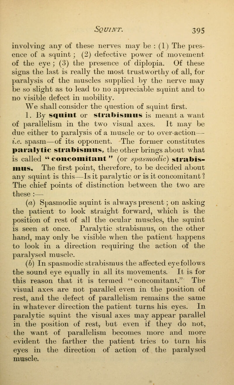 involving any of these nerves may be : (1) The pres- ence of a squint; (2) defective power of movement of the eye ; (3) the presence of diplopia. Of these signs the last is really the most trustworthy of all, for paralysis of the muscles supplied by the nerve may be 80 slight as to lead to no appieciable squint and to no visible defect in mobility. We shall consider the question of squint first. 1. By squint or strabisiiiiis is meant a want of parallelism in the two visual axes. It may be due either to paralysis of a muscle or to over-action—■ i.e. spasm—of its opponent. The former constitutes paralytic strabisniiis, the other brings about what is called  concomitant (or simsmodic) strabis- nitis. The first point, therefore, to be decided about any squint is this—Is it paralytic or is it concomitant ^ The chief points of distinction between the two are these :— {a) Spasmodic squint is always present; on asking the patient to look straight forward, which is the position of rest of all the ocular muscles, the squint is seen at once. Paralytic strabismus, on the other hand, may only be visible when the patient happens to look in a direction requiring the action of the paralysed muscle. (6) In spasmodic strabismus the affected eye follows the sound eye equally in all its movements. It is for this reason that it is termed concomitant. The visual axes are not parallel even in the position of rest, and the defect of parallelism remains the same in whatever direction the patient turns his eyes. In paralytic squint the visual axes may appear parallel in the position of rest, but even if they do not, the Avant of parallelism becomes more and more evident the farther the patient tries to turn his eyes in the direction of action of the paralysed muscle.