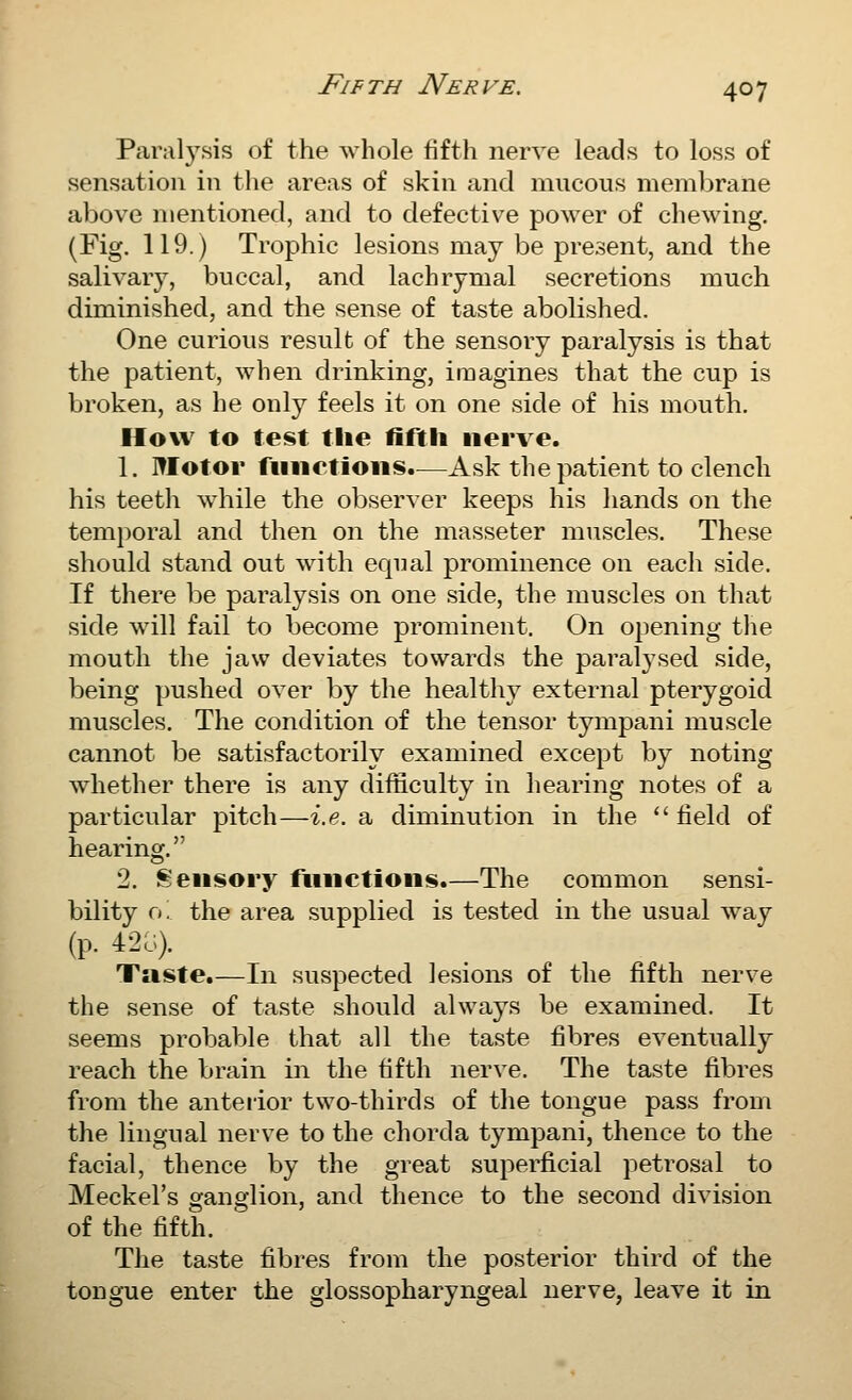 Paralysis of the whole fifth nerve leads to loss of sensation in the areas of skin and mucous membrane above mentioned, and to defective power of chewing. (Fig. 119.) Trophic lesions may be present, and the salivary, buccal, and lachrymal secretions much diminished, and the sense of taste abolished. One curious result of the sensory paralysis is that the patient, when drinking, imagines that the cup is broken, as he only feels it on one side of his mouth. How to test the fifth nerve. 1. motor fiiiietioiis.—Ask the patient to clench his teeth while the observer keeps his hands on the temporal and then on the masseter muscles. These should stand out with equal prominence on each side. If there be paralysis on one side, the muscles on that side will fail to become prominent. On opening the mouth the jaw deviates towards the paralysed side, being pushed over by the healthy external pterygoid muscles. The condition of the tensor tympani muscle cannot be satisfactorily examined except by noting whether there is any difficulty in hearing notes of a particular pitch—i.e. a diminution in the  field of hearing. 2. Sensory functions.—The common sensi- bility o! the area supplied is tested in the usual way (p. 42;;). Taste.—In suspected lesions of the fifth nerve the sense of taste should always be examined. It seems probable that all the taste fibres eventually reach the brain in the fifth nerve. The taste fibres from the anteiior two-thirds of the tongue pass from the lingual nerve to the chorda tympani, thence to the facial, thence by the great superficial petrosal to Meckel's ganglion, and thence to the second division of the fifth. The taste fibres from the posterior third of the tongue enter the glossopharyngeal nerve, leave it in