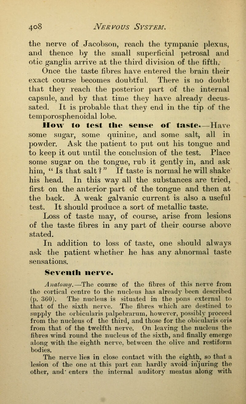 the nerve of Jacobsoii, reach the tympanic plexus, and thence by the small superficial petrosal and otic ganglia arrive at the third division of the fifth. Once the taste fibres have entered the brain their exact course becomes doubtful. There is no doubt that they reach the posterior part of the internal capsule, and by that time they have already decus- sated. It is probable that they end in the tip of the temporosphenoidal lobe. How to test the sense of taste.—Have some sugar, some quinine, and some salt, all in powder. Ask the patient to put out his tongue and to keep it out until the conclusion of the test. Place some sugar on the tongue, rub it gently in, and ask him,  Is that salt %  If taste is normal he will shake his head. In this way all the substances are tried, first on the anterior part of the tongue and then at the back. A weak galvanic current is also a useful test. It should produce a sort of metallic taste. Loss of taste may, of course, arise from lesions of the taste fibres in any part of their course above stated. In addition to loss of taste, one should always ask the patient whether he has any abnormal taste sensations. Seventh nerve. Anatomy.—The course of the fibres of this nerve from the cortical centre to the nucleus has alreadj' been described (p. 360). The nucleus is situated in the pons external to that of the sixth nerve. The fibres which are destined to supply the orbicularis palpebrarum, however, possibly proceed from the nucleus of the third, and those for the obicularis oris from that of the twelfth nerve. On leaving the nucleus the fibres wind round the nucleus of the sixth, and finally emerge along with the eighth nerve, between the olive and restiform bodies. The nerve lies in close contact with the eighth, so that a lesion of the one at this part can hardly avoid injuring the other, and' enters the internal auditory meatus along with