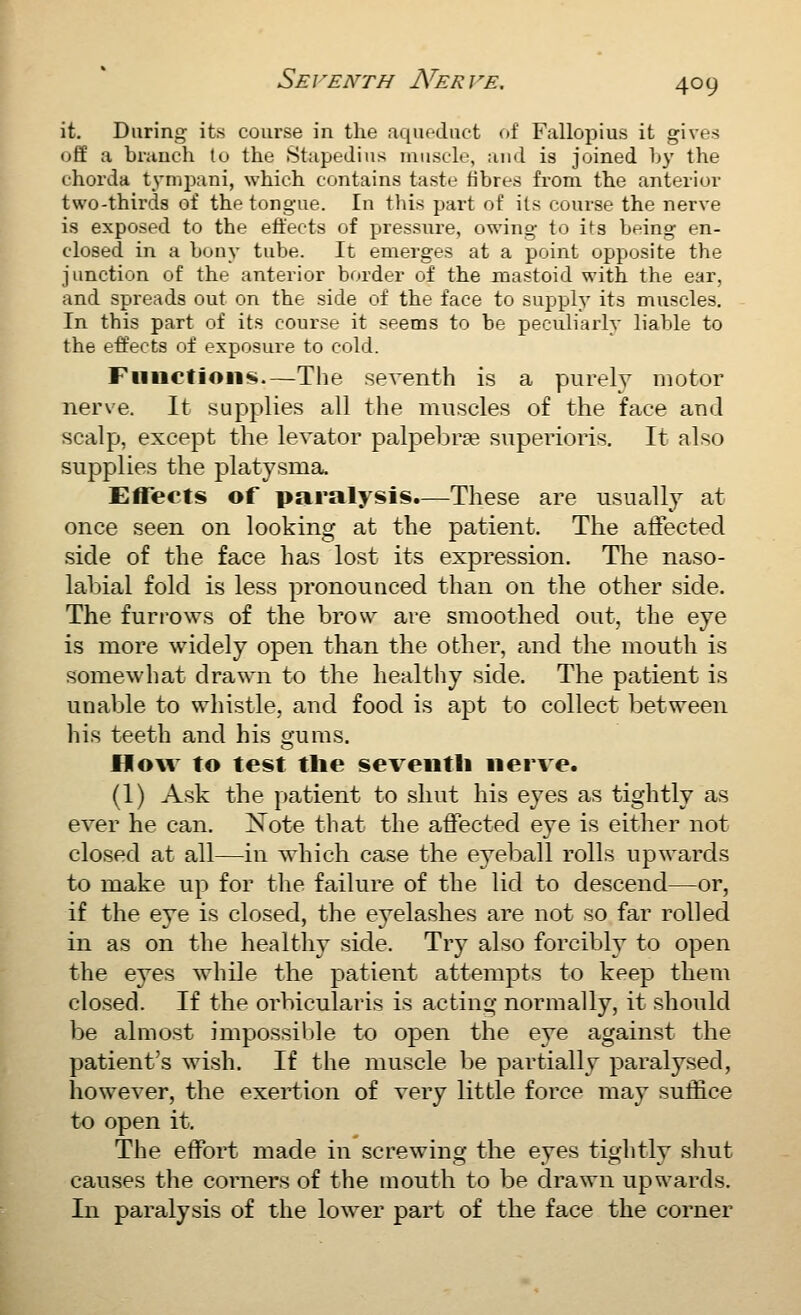 it. During its course in the aqufduct of Fallopius it gives off a branch to the Stapedius muscle, and is joined b}' the chorda tympani, which contains taste fibres from the anterior two-thirds of the tongue. In this part of its course the nerve is exposed to the effects of pressure, owing to its being en- closed in a bony tube. It emerges at a point opposite the junction of the anterior border of the jnastoid with the ear, and spreads out on the side of the face to supply its muscles. In this part of its course it seems to be peculiarly liable to the effects of exposure to cold. Fiinctioii«i.—The seventh is a purely motor nerve. It supplies all the muscles of the face and scalp, except the levator palpebree superioris. It also supplies the platysma. Effects of paralysis.—These are usually at once seen on looking at the patient. The affected side of the face has lost its expression. The naso- labial fold is less pronounced than on the other side. The furrows of the brow are smoothed out, the eye is more widely open than the other, and the mouth is somewhat drawn to the healthy side. The patient is unable to whistle, and food is apt to collect between his teeth and his gums. How to test tlie seventh nerve. (1) Ask the patient to shut his eyes as tightly as ever he can. Note that the affected eye is either not closed at all—in which case the eyeball rolls upwards to make up for the failure of the lid to descend—or, if the eye is closed, the eyelashes are not so far rolled in as on the healthy side. Try also forcibly to open the eyes while the patient attempts to keep them closed. If the orbicularis is acting normally, it should be almost impossiljle to open the eye against the patient's wish. If the muscle be partially paralysed, however, the exertion of very little force may sutlice to open it. The effort made in screwing the eyes tightly shut causes the corners of the uiouth to be drawn upwards. In paralysis of the lower part of the face the corner