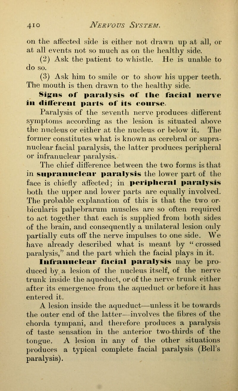 on the affected side is either not drawn up at all, or at all events not so much as on the healthy side. (2) Ask the patient to whistle. He is unable to do so. (3) Ask him to smile or to show his upper teeth. The mouth is then drawn to the healthy side. Sig^ns of paralysis of the facial nerve \i\ different parts of its course- Paralysis of the seventh nerve produces different symptoms according as the lesion is situated above the nucleus or either at the nucleus or below it. The former constitutes what is known as cerebral or supra- nuclear facial paralysis, the latter produces peripheral or infranuclear paralysis. The chief difference between the two forms is that in supranuclear paralysis the lower part of the face is chiefly affected; in peripheral paralysis both the upper and lower parts are equally involved. The probable explanation of this is that the two or- bicularis palpebrarum muscles are so often required to act together that each is supplied from both sides of the brain, and consequently a unilateral lesion oidy partially cuts off the nerve impulses to one side. We have already described what is meant by  crossed paralysis,'^ and the part which the facial plays in it. Infranuclear facial paralysis may be pro- duced by a lesion of the nucleus itself, of the nerve trunk inside the aqueduct, or of the nerve trunk either after its emergence from the aqueduct or before it has entered it. A lesion inside the aqueduct—unless it be towards the outer end of the latter—involves the fibres of the chorda tympani, and therefore produces a paralysis of taste sensation in the anterior two-thirds of the tongue. A lesion in any of the other situations produces a typical complete facial paralysis (Bell's paralysis).