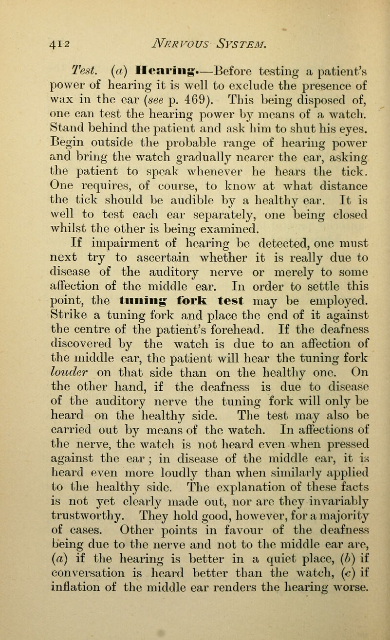 Test, (a) Hearing:.—Before testing a patient's power of hearing it is well to exclude the presence of wax in the ear {see p. 469). This being disposed of, one can test the hearing power b}^ means of a watch. Stand behind the patient and ask him to shut his eyes. Begin outside the probable range of hearing jDOwer and bring the watch gradually nearer the ear, asking the patient to speak whenever he hears the tick. One requires, of course, to know at what distance the tick should be audible by a healthy ear. It is well to test each ear separately, one being closed whilst the other is being examined. If impairment of hearing be detected, one must next try to ascertain whether it is really due to disease of the auditory nerve or merely to some affection of the middle ear. In order to settle this point, the timing: forlt test may be employed. Strike a tuning fork and place the end of it against the centre of the patient's forehead. If the deafness discover-ed by the watch is due to an affection of the middle ear, the patient will hear the tuning fork louder on that side than on the healthy one. On the other hand, if the deafness is due to disease of the auditory nerve the tuning fork will only be heard on the healthy side. The test may also be carried out by means of the watch. In affections of the nerve, the watch is not heard even when pressed against the ear ; in disease of the middle ear, it is heard even more loudly than when similarly applied to the healthy side. The explanation of these facts is not yet clearly made out, nor are they invariably trustworthy. They hold good, however, for a majority of cases. Other points in favour of the deafness being due to the nerve and not to the middle ear are, (a) if the hearing is better in a quiet place, (b) if conversation is heai-d better than the watch, (e) if inflation of the middle ear renders the liearing worse.